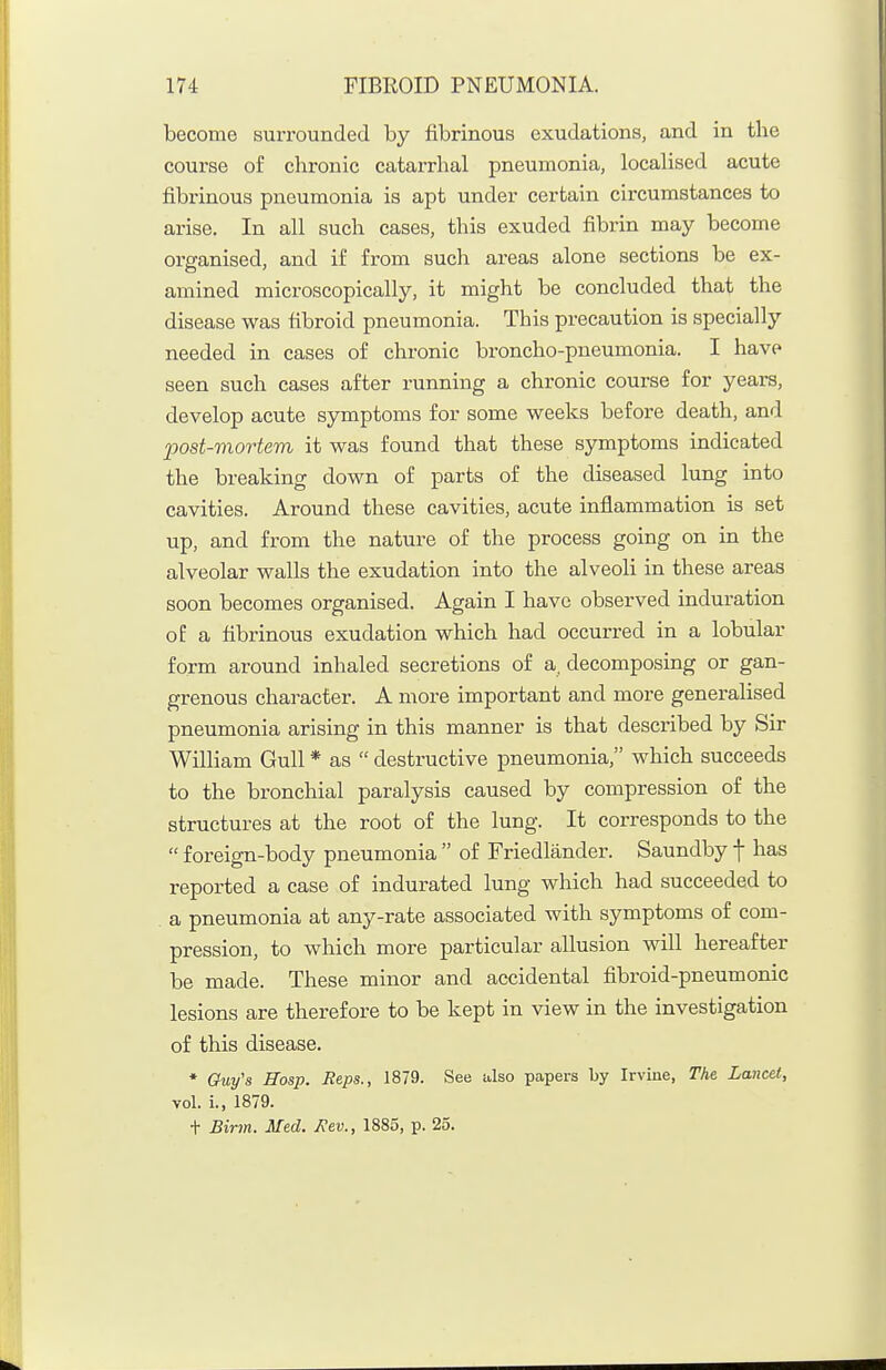 become surrounded by fibrinous exudations, and in the course of chronic catarrhal pneumonia, localised acute fibrinous pneumonia is apt under certain circumstances to arise. In all such cases, this exuded fibrin may become organised, and if from sucli areas alone sections be ex- amined microscopically, it might be concluded that the disease was fibroid pneumonia. This precaution is specially needed in cases of chronic broncho-pneumonia. I have seen such cases after running a chronic course for years, develop acute symptoms for some weeks before death, and 2Wst-mortem it was found that these symptoms indicated the breaking down of parts of the diseased lung into cavities. Around these cavities, acute inflammation is set up, and from the nature of the process going on in the alveolar walls the exudation into the alveoli in these areas soon becomes organised. Again I have observed induration oE a fibrinous exudation which had occurred in a lobular form around inhaled secretions of a, decomposing or gan- grenous character. A more important and more generalised pneumonia arising in this manner is that described by Sir William Gull * as  destructive pneumonia, which succeeds to the bronchial paralysis caused by compression of the structures at the root of the lung. It corresponds to the  foreign-body pneumonia  of Friedlander. Saundby f has reported a case of indurated lung which had succeeded to a pneumonia at any-rate associated with symptoms of com- pression, to which more particular allusion will hereafter be made. These minor and accidental fibroid-pneumonic lesions are therefore to be kept in view in the investigation of this disease. * Guy's Hosp. Reps., 1879. See also papers by Irvine, The Lancet, vol. i., 1879. t Bir7n. Med. Kev., 1885, p. 25.
