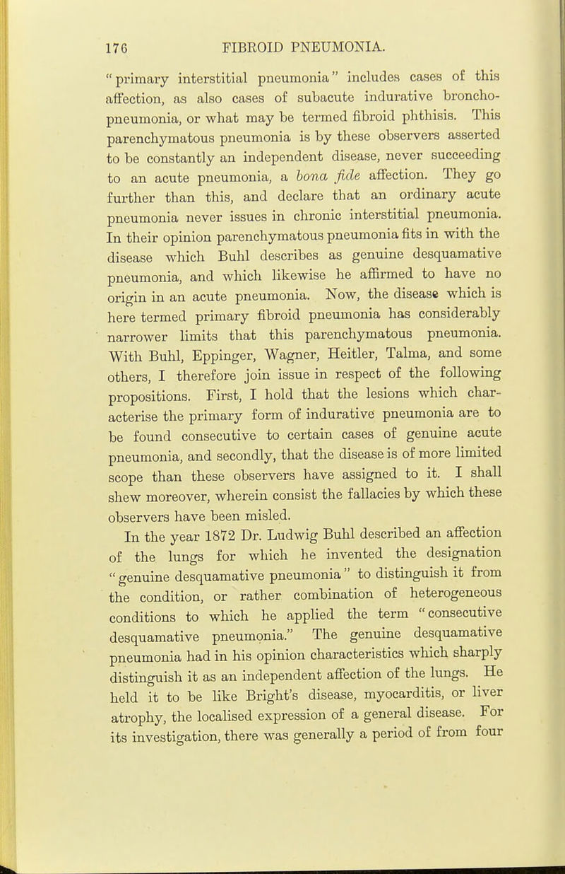 primary interstitial pneumonia includes cases of this affection, as also cases of subacute indurative broncho- pneumonia, or what may be termed fibroid phthisis. This parenchymatous pneumonia is by these observers asserted to be constantly an independent disease, never succeeding to an acute pneumonia, a bona fide affection. They go further than this, and declare that an ordinary acute pneumonia never issues in chronic interstitial pneumonia. In their opinion parenchymatous pneumonia fits in with the disease which Buhl describes as genuine desquamative pneumonia, and which likewise he aflBrmed to have no origin in an acute pneumonia. Now, the disease which is here termed primary fibroid pneumonia has considerably narrower limits that this parenchjrmatous pneumonia. With Buhl, Eppinger, Wagner, Heitler, Talma, and some others, I therefore join issue in respect of the following propositions. First, I hold that the lesions which char- acterise the primary form of indurative pneumonia are to be found consecutive to certain cases of genuine acute pneumonia, and secondly, that the disease is of more limited scope than these observers have assigned to it. I shall shew moreover, wherein consist the fallacies by which these observers have been misled. In the year 1872 Dr. Ludwig Buhl described an affection of the lungs for which he invented the designation  genuine desquamative pneumonia  to distinguish it from the condition, or rather combination of heterogeneous conditions to which he applied the term consecutive desquamative pneumonia. The genuine desquamative pneumonia had in his opinion characteristics which sharply distinguish it as an independent affection of the lungs. He held it to be like Bright's disease, myocarditis, or liver atrophy, the localised expression of a general disease. For its investigation, there was generally a period of from four