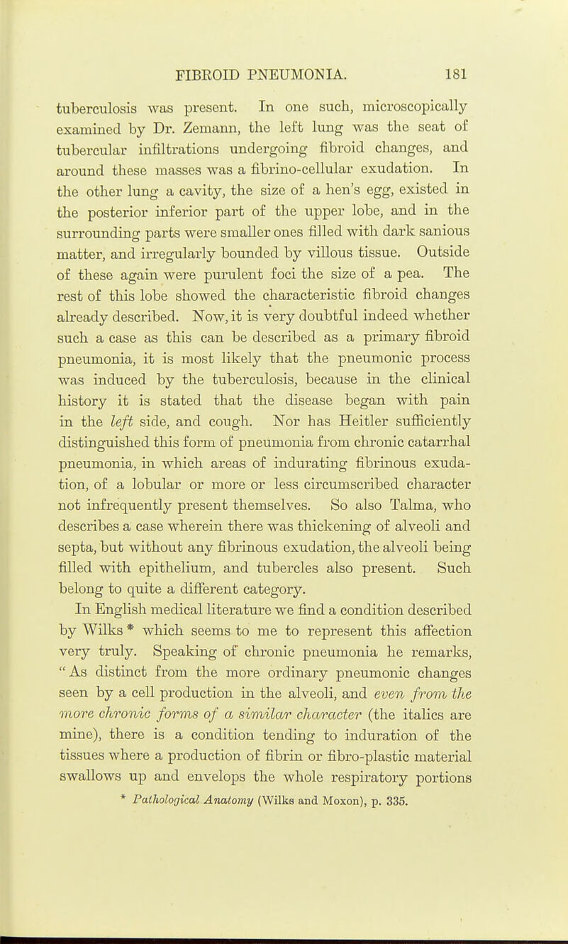 tuberculosis was present. In one such, microscopically examined by Dr. Zemann, the left lung was the seat of tubercular infiltrations undergoing fibroid changes, and around these masses was a fibrino-cellular exudation. In the other lung a cavity, the size of a hen's egg, existed in the posterior inferior part of the upper lobe, and in the surrounding parts were smaller ones filled with dark sanious matter, and irregularly bounded by villous tissue. Outside of these again were purulent foci the size of a pea. The rest of this lobe showed the characteristic fibroid changes already described. Now, it is very doubtful indeed whether such a case as this can be described as a primary fibroid pneumonia, it is most likely that the pneumonic process was induced by the tuberculosis, because in the clinical history it is stated that the disease began with pain in the left side, and cough. Nor has Heitler sufficiently distinguished this form of pneumonia from chronic catarrhal pneumonia, in which areas of indurating fibrinous exuda- tion, of a lobular or more or less circumscribed character not infrequently present themselves. So also Talma, who describes a case wherein there was thickening of alveoli and septa, but without any fibrinous exudation, the alveoli being filled with epithelium, and tubercles also present. Such belong to quite a different category. In English medical literature we find a condition described by Wilks * which seems to me to represent this aflfection very truly. Speaking of chronic pneumonia he remarks, As distinct from the more ordinary pneumonic changes seen by a cell production in the alveoli, and even from the more chronic forms of a similar character (the italics are mine), there is a condition tending to induration of the tissues where a production of fibrin or fibro-plastic material swallows up and envelops the whole respiratory portions * Pathological Anatomy (Wilks and Moxon), p. 335.