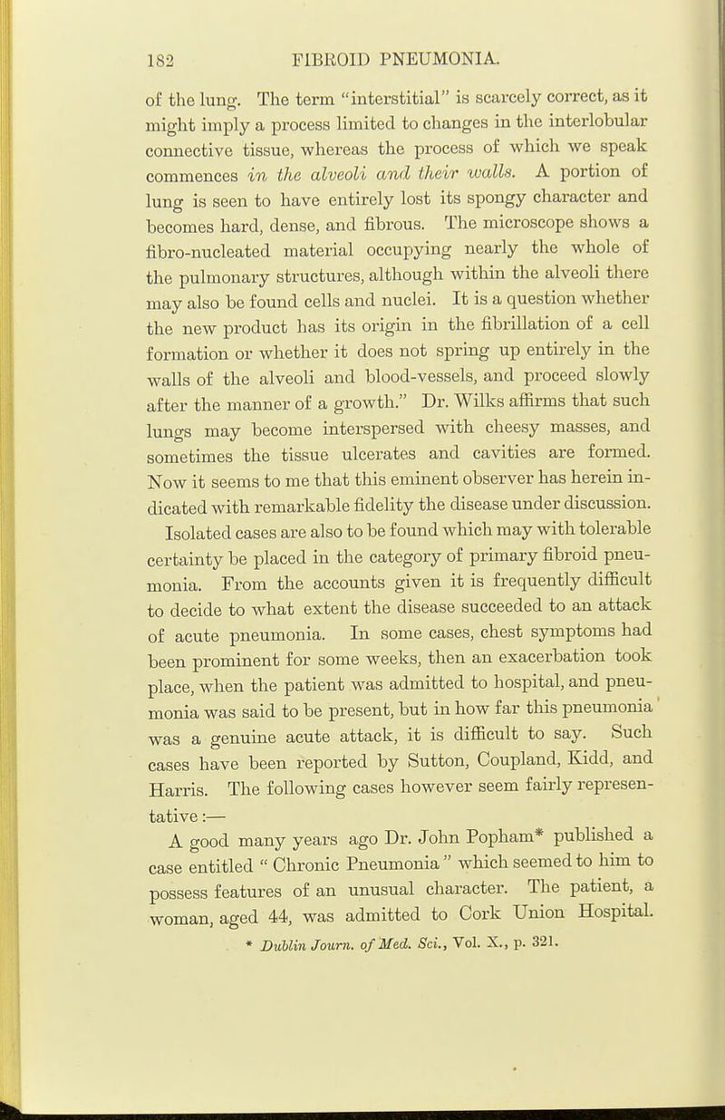of the lung. The term interstitial is scarcely correct, as it might imply a process limited to changes in the interlobular connective tissue, whereas the process of which we speak commences in the alveoli and their walls. A portion of lung is seen to have entirely lost its spongy character and becomes hard, dense, and fibrous. The microscope shows a fibro-nucleated material occupying nearly the whole of the pulmonary structures, although within the alveoli there may also be found cells and nuclei. It is a question whether the new product has its origin in the fibrillation of a cell formation or whether it does not spring up entirely in the walls of the alveoli and blood-vessels, and proceed slowly after the manner of a growth. Dr. Wilks afiirms that such lungs may become interspersed with cheesy masses, and sometimes the tissue ulcerates and cavities are formed. Now it seems to me that this eminent observer has herein in- dicated with remarkable fidelity the disease under discussion. Isolated cases are also to be found which may with tolerable certainty be placed in the category of primary fibroid pneu- monia. From the accounts given it is frequently difiicult to decide to what extent the disease succeeded to an attack of acute pneumonia. In some cases, chest symptoms had been prominent for some weeks, then an exacerbation took place, when the patient was admitted to hospital, and pneu- monia was said to be present, but in how far this pneumonia' was a genuine acute attack, it is difiicult to say. Such cases have been reported by Sutton, Coupland, Kidd, and Harris. The following cases however seem fairly represen- tative :— A good many years ago Dr. John Popham* published a case entitled  Chronic Pneumonia  which seemed to him to possess features of an unusual character. The patient, a woman, aged 44, was admitted to Cork Union Hospital. ♦ Dublin Journ. of Med. Sci., Vol. X., p. 321.