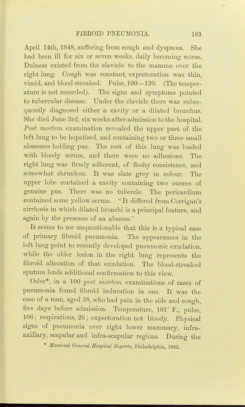 April 14th, 1848, suffering from cough and dyspnoea. She had been ill for six or seven weeks, daily becoming worse. Dulness existed from the clavicle to the mamma over the right lung. Cough was constant, expectoration was thin, viscid, and blood streaked. Pulse, 100—120. (The temper- ature is not recorded). The signs and symptoms pointed to tubercular disease. Under the clavicle there was subse- quently diagnosed either a cavity or a dilated bronchus. She died June 3rd, six weeks after admission to the hospital. Post mortem examination revealed the upper part of the left lung to be hepatised, and containing two or three small abscesses holding pus. The rest of this lung was loaded with bloody serum, and there were no adhesions. The right lung was firmly adherent, of fleshy consistence, and somewhat shrunken. It was slate grey in colour. The upper lobe contained a cavity containing two ounces of genuine pus. There was no tubercle. The pericardium contained some yellow serum.  It differed from Corrigan's cirrhosis in which dilated bronchi is a principal feature, and again by the presence of an abscess. It seems to me unquestionable that this is a typical case of primary fibroid pneumonia. The appearances in the left lung point to recently developed pneumonic exudation, while the older lesion in the right lung represents the fibroid alteration of that exudation. The blood-streaked sputum lends additional confirmation to this view. Osier*, in a 100 post mortem examinations of cases of pneumonia found fibroid induration in one. It was the case of a man, aged 58, who had pain in the side and cough, five days before admission. Temperature, 101° F.; pulse, 106; respirations, 26 ; expectoration not bloody. Physical signs of pneumonia over right lower mammary, infra- axillary, scapular and infra-scapular regions. During the * Montreal General Hospital Reports, Philadelphia, 1885.