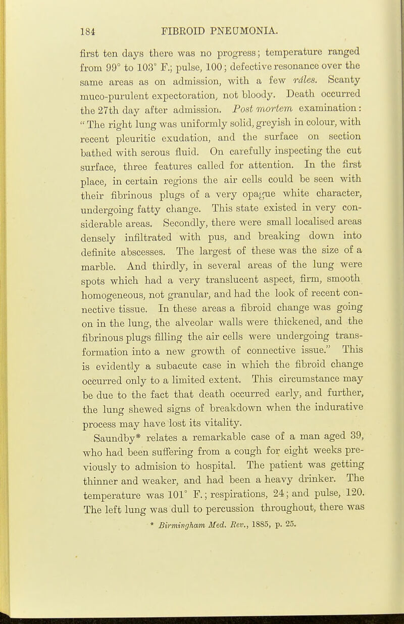 first ten days there was no progress; temperature ranged from 99° to 103° F.; pulse, 100; defective resonance over the same areas as on admission, with a few rales. Scanty muco-purulent expectoration, not bloody. Death occurred the 27th day after admission. Post mortem examination:  The right lung was uniformly solid, greyish in colour, with recent pleuritic exudation, and the surface on section bathed with serous fluid. On carefully inspecting the cut surface, three features called for attention. In the first place, in certain regions the air cells could be seen with their fibrinous plugs of a very opague white character, undergoing fatty change. This state existed in very con- siderable areas. Secondly, there were small localised areas densely infiltrated with pus, and breaking down into definite abscesses. The largest of these was the size of a marble. And thirdly, in several areas of the lung were spots which had a very translucent aspect, firm, smooth homogeneous, not granular, and had the look of recent con- nective tissue. In these areas a fibroid change was going on in the lung, the alveolar walls were thickened, and the fibrinous plugs filling the air cells were undergoing trans- formation into a new growth of connective issue. This is evidently a subacute case in which the fibroid change occurred only to a limited extent. This circumstance may be due to the fact that death occurred early, and further, the lung shewed signs of breakdown when the indurative process may have lost its vitality. Saundby* relates a remarkable case of a man aged 39, who had been suffering from a cough for eight weeks pre- viously to admision to hospital. The patient was getting thinner and weaker, and had been a heavy drinker. The temperature was 101° F.; respirations, 24; and pulse, 120. The left lung was dull to percussion throughout, there was * Birmingham Med. Rev., 1885, p. 25.