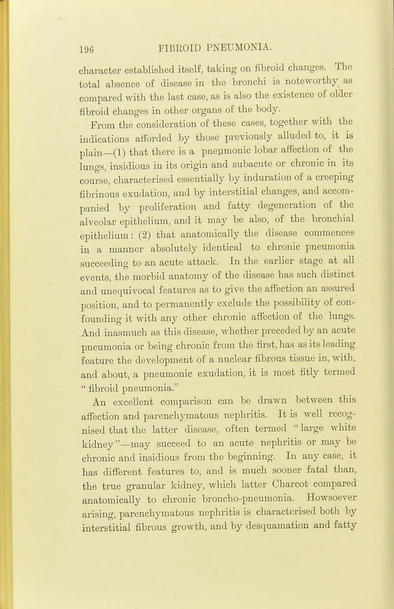 character established itself, taking on fibroid changes. The total absence of disease in the bronchi is noteworthy as compared with the last case, as is also the existence of older fibroid changes in other organs of the body. From the consideration of these cases, together with the indications afiorded by those previously alluded to, it is plain—(1) that there is a pneiimonic lobar affection of the lungs, insidious in its origin and subacute or chronic in its course, characterised essentially by induration of a creeping fibrinous exudation, and by interstitial changes, and accom- panied by proliferation and fatty degeneration of the alveolar epithelium, and it may be also, of the bronchial epithelium: (2) that anatomically the disease commences in a manner absolutely identical to chronic pneumonia succeeding to an acute attack. In the earlier stage at all events, the morbid anatomy of the disease has such distinct and unequivocal features as to give the affection an assured position, and to permanently exclude the possibility of con- founding it with any other chronic affection of the lungs. And inasmuch as this disease, whether preceded by an acute pneumonia or being chronic from the first, has as its leading feature the development of a nuclear fibrous tissue in, with, and about, a pneumonic exudation, it is most fitly termed  fibroid pneumonia. An excellent comparison can be drawn between this affection and parenchymatous nephritis. It is well recog- nised that the latter disease, often termed  large white kidney—may succeed to an acute nephritis or may be chronic and insidious from the beginning. In any case, it has different features to, and is much sooner fatal than, the true granular kidney, which latter Charcot compared anatomically to chronic broncho-pneumonia. Howsoever arising, parenchymatous nephritis is characterised both by interstitial fibrous growth, and by desquamation and fatty