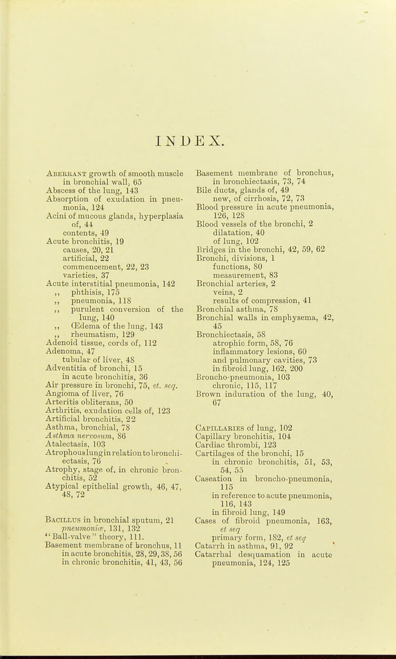 INDEX. Abeekast growth of smooth mxiscle in bronchial wall) 65 Abscess of the lung, 143 Absorption of exudation in pneu- monia, 124 Acini of mucous glands, hyperplasia of, 44 contents, 49 Acute bronchitis, 19 causes, 20, 21 artificial, 22 commencement, 22, 23 varieties, 37 Acute interstitial pneumonia, 142 ,, phthisis, 175 ,, pneumonia, 118 ,, purulent conversion of the lung, 140 ,, CEdema of the lung, 143 ,, rheumatism, 129 Adenoid tissue, cords of, 112 Adenoma, 47 tubular of liver, 48 Adventitia of bronchi, 15 in acute bronchitis, 36 Air pressure in bronchi, 75, et. seq. Angioma of liver, 76 Arteritis obliterans, 50 Arthritis, exudation cells of, 123 Artificial bronchitis, 22 Asthma, bronchial, 78 Asthma nervosum, 86 Atalectasis, 103 Atrophous lungin relation to bronchi- ectasis, 76 Atrophy, stage of, in chronic bron- chitis, 52 Atypical epithelial growth, 46, 47, 48, 72 Bacillus in bronchial sputum, 21 pneumoiiicp, 131, 132 Ball-valve theory. 111. Basement membrane of bronchus, 11 in acute bronchitis, 28,29,38,56 in chronic bronchitis, 41, 43, 56 Basement membrane of bronchus, in bronchiectasis, 73, 74 Bile ducts, glands of, 49 new, of cirrhosis, 72, 73 Blood pressure in acute pneumonia, 126, 128 Blood vessels of the bronchi, 2 dilatation, 40 of lung, 102 Bridges in the bronchi, 42, 59, 62 Bronchi, divisions, 1 functions, 80 measurement, 83 Bronchial arteries, 2 veins, 2 results of compression, 41 Bronchial asthma, 78 Bronchial walls in emphysema, 42, 45 Bronchiectasis, 58 atrophic form, 58, 76 inflammatory lesions, 60 and pulmonary cavities, 73 in fibroid lung, 162, 200 Broncho-pneumonia, 103 chronic, 115, 117 Brown induration of the lung, 40, 67 Capillaries of lung, 102 Capillary bronchitis, 104 Cardiac thrombi, 123 Cartilages of the bronchi, 15 in chronic bronchitis, 51, 53, 54, 55 Caseation in broncho-pneumonia, 115 in reference to acute pneumonia, 116, 143 in fibroid lung, 149 Cases of fibroid pneumonia, 163, et seq primary form, 182, et seq Catarrh in asthma, 91, 92 Catarrhal desquamation in acute pneumonia, 124, 125