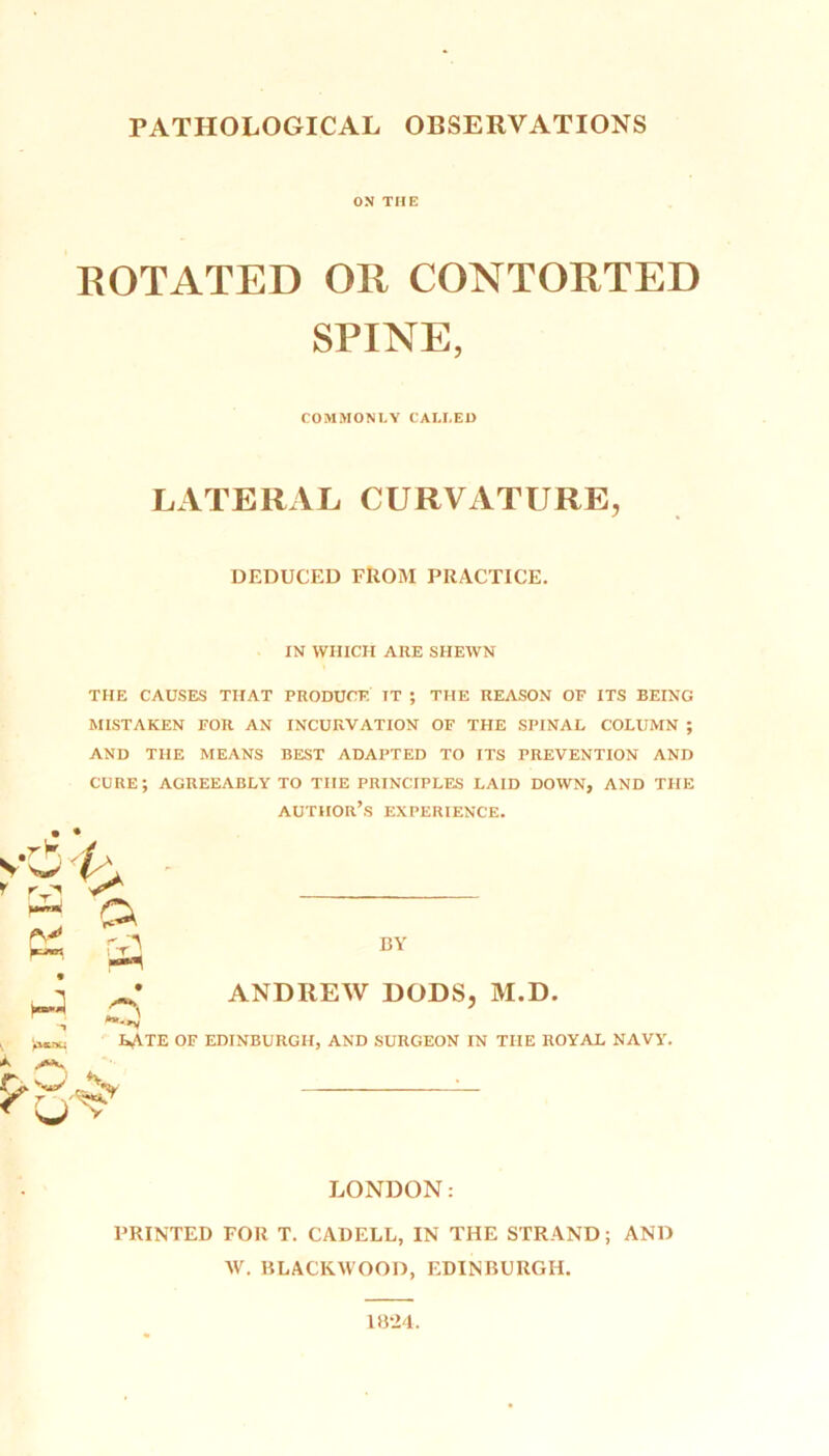 ON THE ROTATED OR CONTORTED SPINE, COMMONLY CALLED LATERAL. CURVATURE, DEDUCED FROM PRACTICE. IN WHICH AKE SHEWN THE CAUSES THAT PRODUCE IT ; THE REASON OF ITS BEING MISTAKEN FOR AN INCURVATION OF THE SPINAL COLUMN ; AND THE MEANS BEST ADAPTED TO ITS PREVENTION AND CURE; AGREEABLY TO THE PRINCIPLES LAID DOWN, AND THE author’s EXPERIENCE. sc c o f-rl A ^ »»c»u A LATE OF r cj'V BY ANDREW DODS, M.D. EDINBURGH, AND SURGEON IN THE ROYAL NAVY. LONDON: PRINTED FOR T. CADELL, IN THE STRAND; AND W. BLACKWOOD, EDINBURGH. 1824.