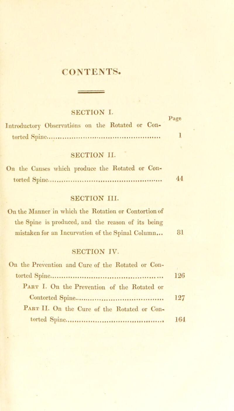 CONTENTS SECTION I. Page Introductory Observations on the Rotated or Con- torted Spine 1 \ SECTION II. On the Causes which produce the Rotated or Con- torted Spine 44 SECTION III. On the Manner in which the Rotation or Contortion of the Spine is produced, and the reason of its being mistaken for an Incurvation of the Spinal Column... 81 SECTION IV. On the Prevention and Cure of the Rotated or Con- torted Spine 12G Part I. On the Prevention of the Rotated or Contorted Spine 127 Part II. On the Cure of the Rotated or Con- torted Spine 1G4