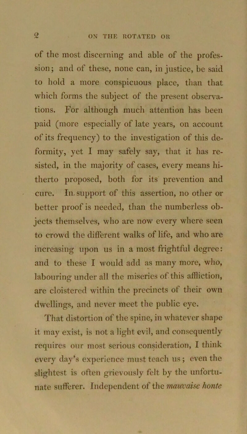 of the most discerning and able of the profes- sion; and of these, none can, injustice, be said to hold a more conspicuous place, than that which forms the subject of the present observa- tions. For although much attention has been paid (more especially of late years, on account of its frequency) to the investigation of this de- formity, yet I may safely say, that it has re- sisted, in the majority of cases, every means hi- therto proposed, both for its prevention and cure. In. support of this assertion, no other or better proof is needed, than the numberless ob- jects themselves, who are now every where seen to crowd the different walks of life, and who are increasing upon us in a most frightful degree: and to these I would add as many more, who, labouring under all the miseries of this affliction, are cloistered within the precincts of their own dwellings, and never meet the public eye. That distortion of the spine, in whatever shape it may exist, is not a light evil, and consequently requires our most serious consideration, I think every day’s experience must teach us; even the slightest is often grievously felt by the unfortu- nate sufferer. Independent of the mauvaise honte
