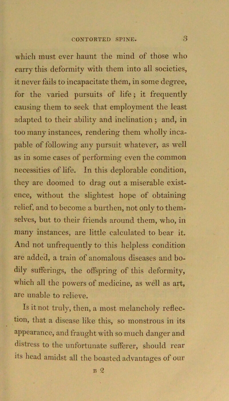 which must ever haunt the mind of those who carry this deformity with them into all societies, it never fails to incapacitate them, in some degree, for the varied pursuits of life; it frequently causing them to seek that employment the least adapted to their ability and inclination ; and, in too many instances, rendering them wholly inca- pable of following any pursuit whatever, as well as in some cases of performing even the common necessities of life. In this deplorable condition, they are doomed to drag out a miserable exist- ence, without the slightest hope of obtaining relief, and to become a burthen, not only to them- selves, but to their friends around them, who, in many instances, are little calculated to bear it. And not unfrequently to this helpless condition are added, a train of anomalous diseases and bo- dily sufferings, the offspring of this deformity, which all the powers of medicine, as well as art, are unable to relieve. Is it not truly, then, a most melancholy reflec- tion, that a disease like this, so monstrous in its appearance, and fraught with so much danger and distress to the unfortunate sufferer, should rear its head amidst all the boasted advantages of our b 2