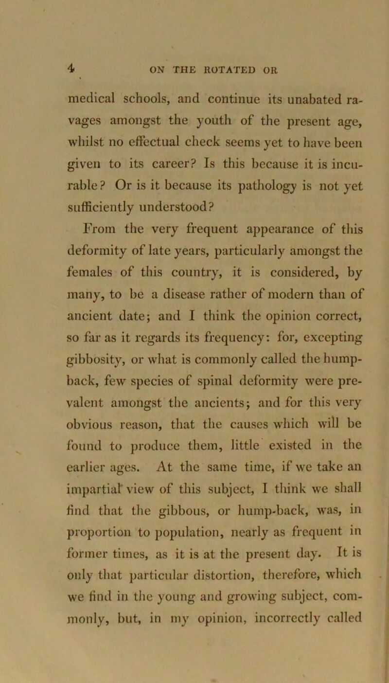 medical schools, and continue its unabated ra- vages amongst the youth of the present age, whilst no effectual check seems yet to have been given to its career? Is this because it is incu- rable? Or is it because its pathology is not yet sufficiently understood? From the very frequent appearance of this deformity of late years, particularly amongst the females of this country, it is considered, by many, to be a disease rather of modern than of ancient date; and I think the opinion correct, so far as it regards its frequency: for, excepting gibbosity, or what is commonly called the hump- back, few species of spinal deformity were pre- valent amongst the ancients; and for this very obvious reason, that the causes which will be found to produce them, little existed in the earlier ages. At the same time, if we take an impartial view of this subject, I think we shall find that the gibbous, or hump-back, was, in proportion to population, nearly as frequent in former times, as it is at the present day. It is only that particular distortion, therefore, which we find in the young and growing subject, com- monly, but, in my opinion, incorrectly called