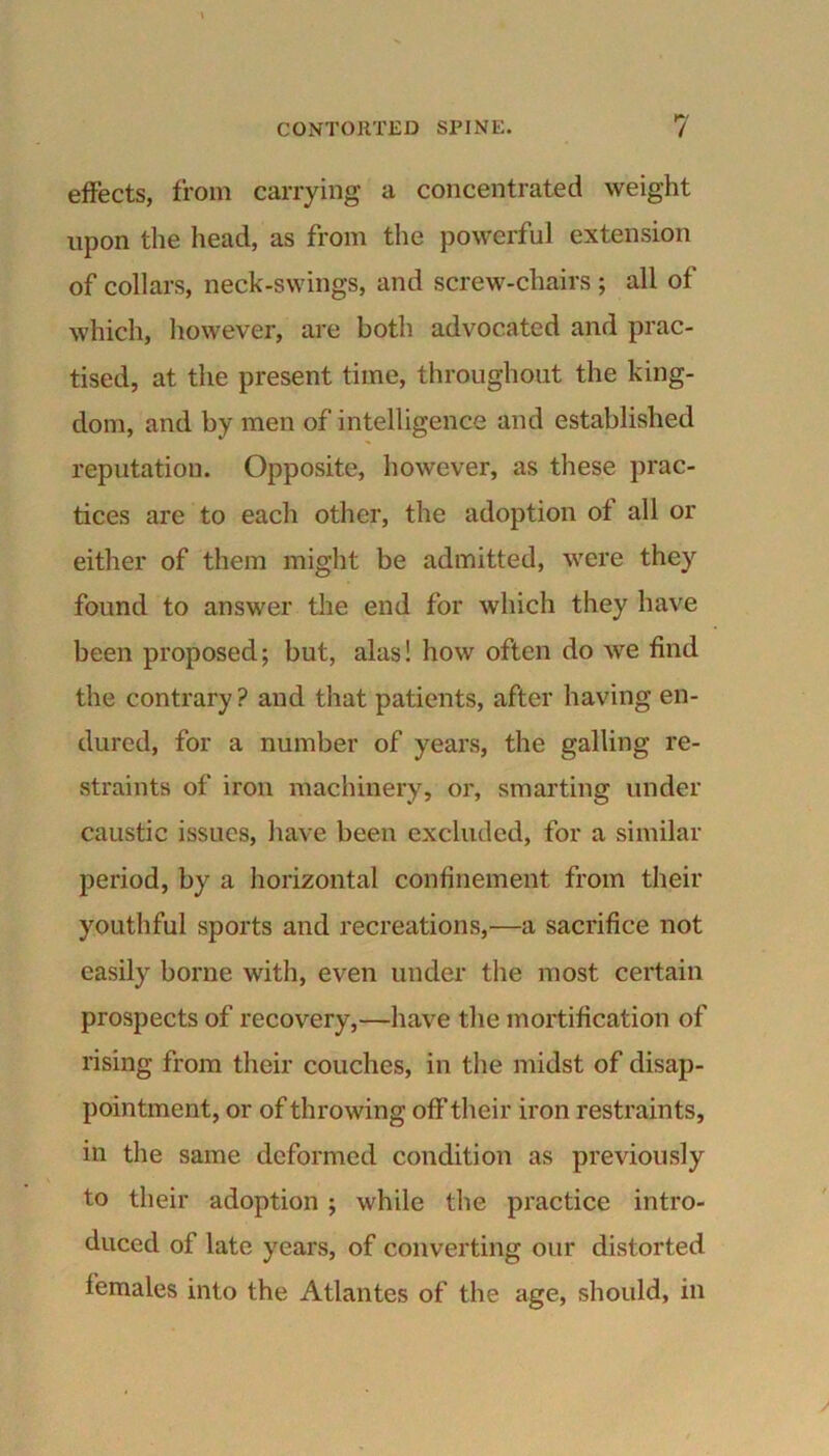 effects, from carrying a concentrated weight upon the head, as from the powerful extension of collars, neck-swings, and screw-chairs ; all of which, however, are both advocated and prac- tised, at the present time, throughout the king- dom, and by men of intelligence and established reputation. Opposite, however, as these prac- tices are to each other, the adoption of all or either of them might be admitted, were they found to answer the end for which they have been proposed; but, alas! how often do we find the contrary ? and that patients, after having en- dured, for a number of years, the galling re- straints of iron machinery, or, smarting under caustic issues, have been excluded, for a similar period, by a horizontal confinement from their youthful sports and recreations,—a sacrifice not easily borne with, even under the most certain prospects of recovery,—have the mortification of rising from their couches, in the midst of disap- pointment, or of throwing off their iron restraints, in the same deformed condition as previously to their adoption ; while the practice intro- duced of late years, of converting our distorted females into the Atlantes of the age, should, in