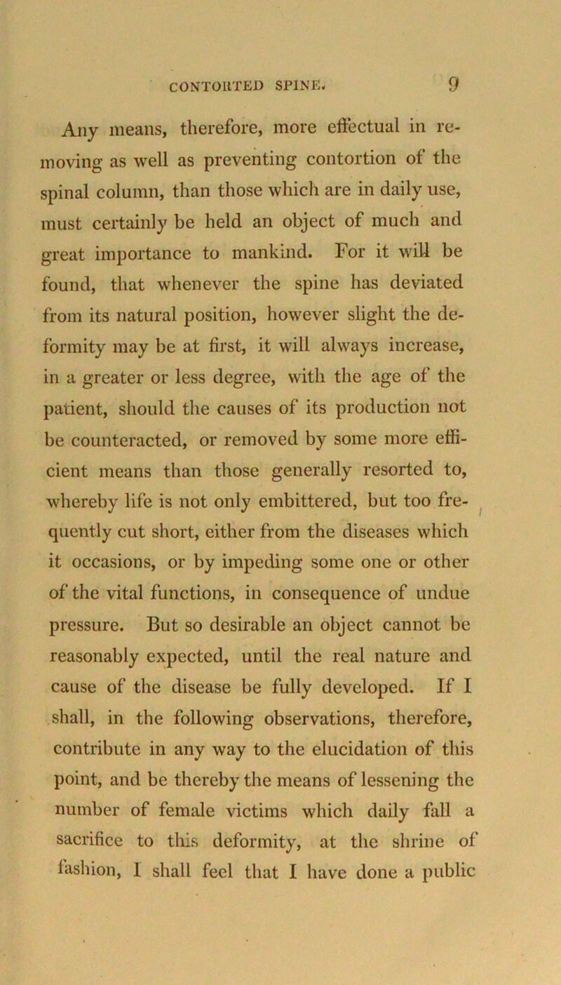 Any means, therefore, more effectual in re- moving as well as preventing contortion of the spinal column, than those which are in daily use, must certainly be held an object of much and great importance to mankind. For it will be found, that whenever the spine has deviated from its natural position, however slight the de- formity may be at first, it will always increase, in a greater or less degree, with the age of the patient, should the causes of its production not be counteracted, or removed by some more effi- cient means than those generally resorted to, whereby life is not only embittered, but too fre- quently cut short, either from the diseases which it occasions, or by impeding some one or other of the vital functions, in consequence of undue pressure. But so desirable an object cannot be reasonably expected, until the real nature and cause of the disease be fully developed. If I shall, in the following observations, therefore, contribute in any way to the elucidation of this point, and be thereby the means of lessening the number of female victims which daily fall a sacrifice to this deformity, at the shrine of fashion, I shall feel that I have done a public