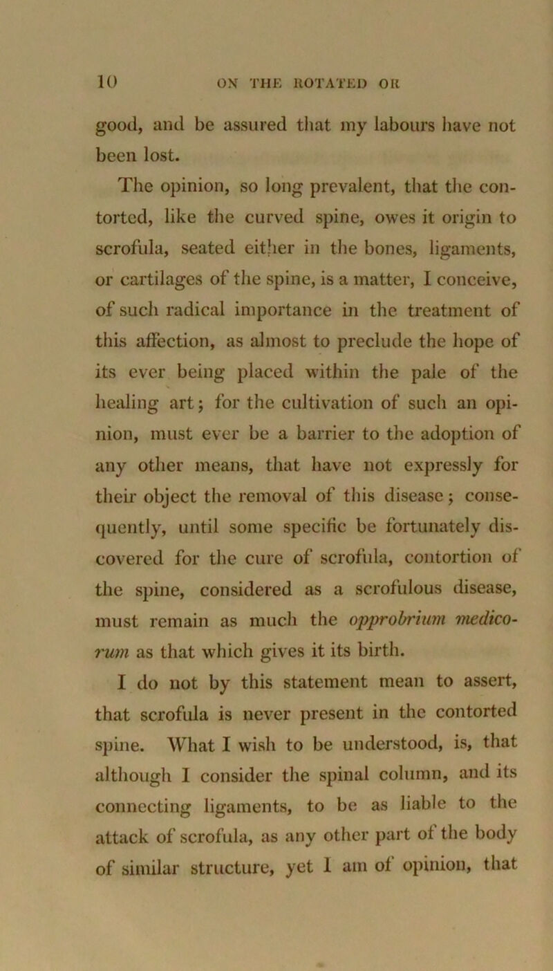 good, and be assured that iny labours have not been lost. The opinion, so long prevalent, that the con- torted, like the curved spine, owes it origin to scrofula, seated either in the bones, ligaments, or cartilages of the spine, is a matter, I conceive, of such radical importance in the treatment of this affection, as almost to preclude the hope of its ever being placed within the pale of the healing art; for the cultivation of such an opi- nion, must ever be a barrier to the adoption of any other means, that have not expressly for their object the removal of this disease; conse- quently, until some specific be fortunately dis- covered for the cure of scrofula, contortion of the spine, considered as a scrofulous disease, must remain as much the opprobrium medico- rum as that which gives it its birth. I do not by this statement mean to assert, that scrofula is never present in the contorted spine. What I wish to be understood, is, that although I consider the spinal column, and its connecting ligaments, to be as liable to the attack of scrofula, as any other part of the body of similar structure, yet 1 am of opinion, that