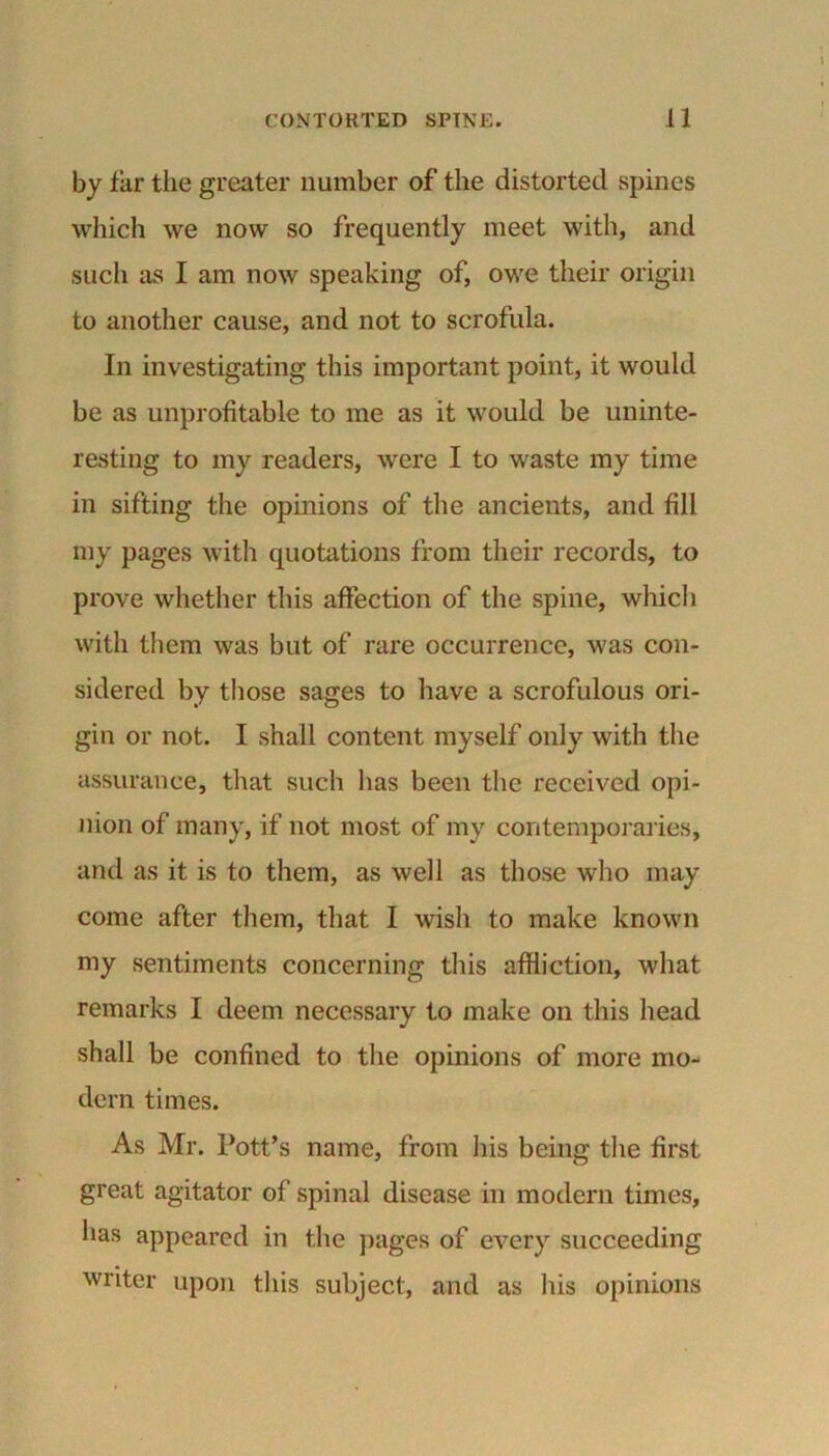 by far the greater number of the distorted spines which we now so frequently meet with, and such as I am now speaking of, owe their origin to another cause, and not to scrofula. In investigating this important point, it would be as unprofitable to me as it would be uninte- resting to my readers, were I to waste my time in sifting the opinions of the ancients, and fill my pages with quotations from their records, to prove whether this affection of the spine, which with them was but of rare occurrence, was con- sidered by those sages to have a scrofulous ori- gin or not. I shall content myself only with the assurance, that such lias been the received opi- nion of many, if not most of my contemporaries, and as it is to them, as well as those who may come after them, that I wish to make known my sentiments concerning this affliction, what remarks I deem necessary to make on this head shall be confined to the opinions of more mo- dern times. As Mr. Pott’s name, from his being the first great agitator of spinal disease in modern times, has appeared in the pages of every succeeding writer upon this subject, and as his opinions