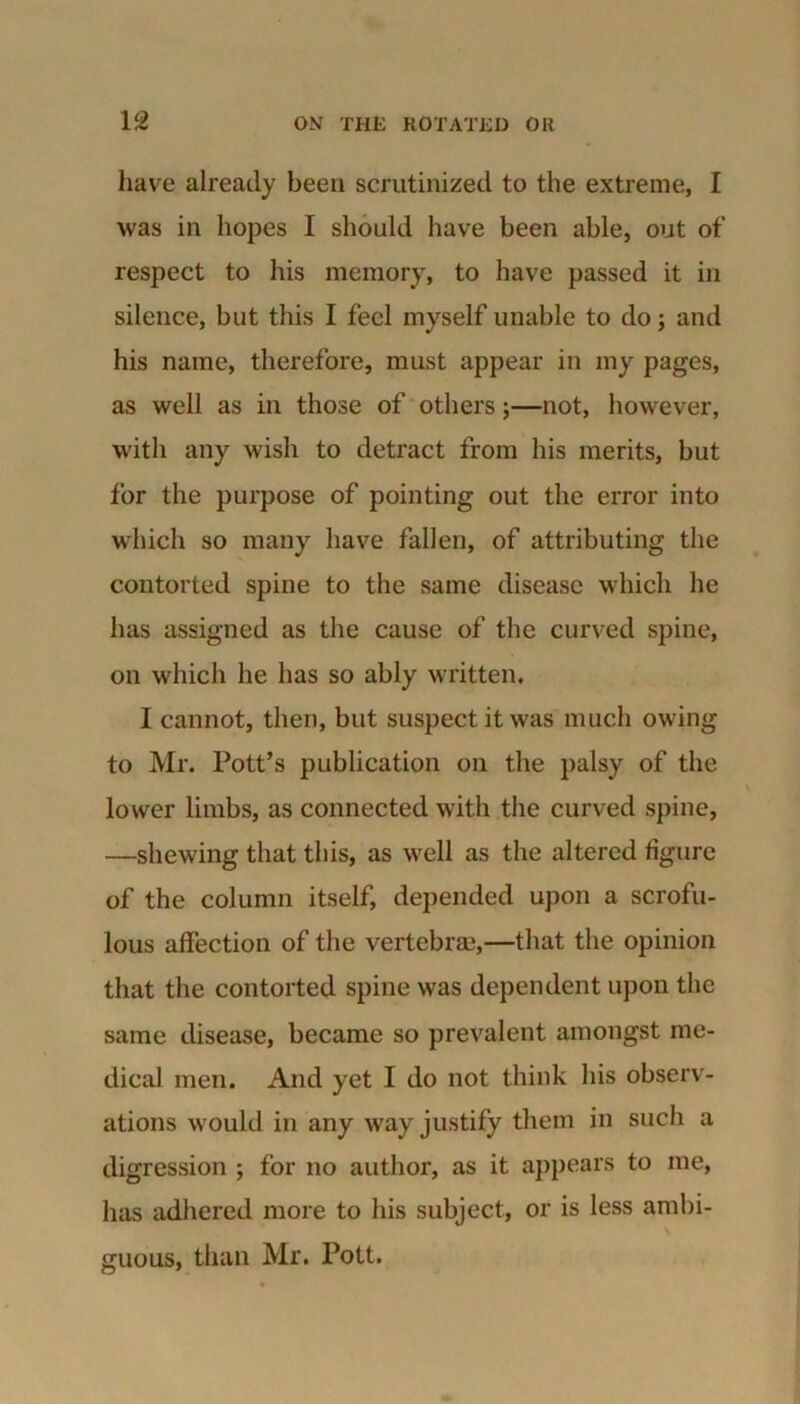 have already been scrutinized to the extreme, I was in hopes I should have been able, out of respect to his memory, to have passed it in silence, but this I feel myself unable to do; and his name, therefore, must appear in my pages, as well as in those of others;—not, however, with any wish to detract from his merits, but for the purpose of pointing out the error into which so many have fallen, of attributing the contorted spine to the same disease which he has assigned as the cause of the curved spine, on which he has so ably written. I cannot, then, but suspect it was much owing to Mr. Pott’s publication on the palsy of the lower limbs, as connected with the curved spine, —shewing that this, as well as the altered figure of the column itself, depended upon a scrofu- lous affection of the vertebra?,—that the opinion that the contorted spine was dependent upon the same disease, became so prevalent amongst me- dical men. And yet I do not think his observ- ations would in any way justify them in such a digression ; for no author, as it appears to me, has adhered more to his subject, or is less ambi- guous, than Mr. Pott.