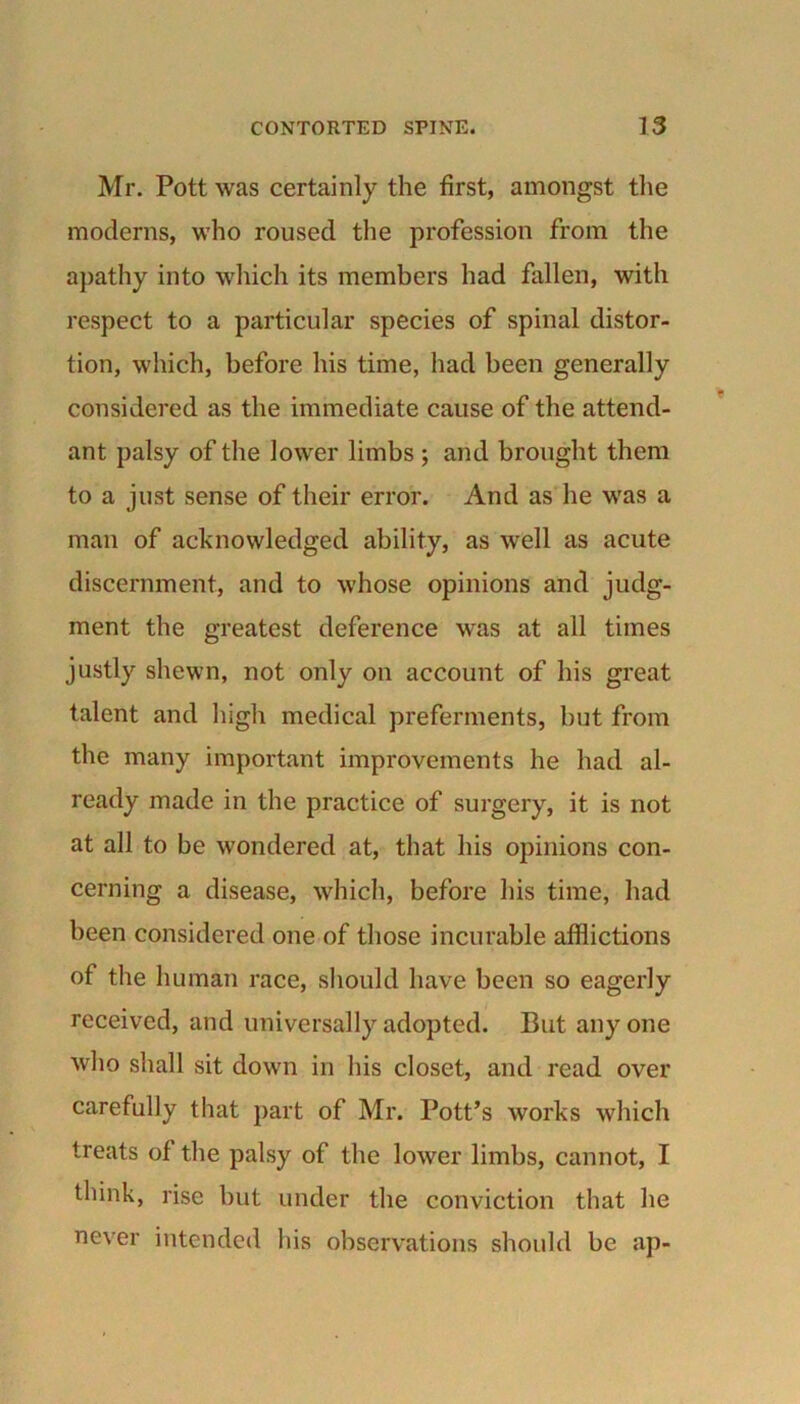 Mr. Pott was certainly the first, amongst the moderns, who roused the profession from the apathy into which its members had fallen, with respect to a particular species of spinal distor- tion, which, before his time, had been generally considered as the immediate cause of the attend- ant palsy of the lower limbs ; and brought them to a just sense of their error. And as he was a man of acknowledged ability, as well as acute discernment, and to whose opinions and judg- ment the greatest deference was at all times justly shewn, not only on account of his great talent and high medical preferments, but from the many important improvements he had al- ready made in the practice of surgery, it is not at all to be wondered at, that his opinions con- cerning a disease, which, before his time, had been considered one of those incurable afflictions of the human race, should have been so eagerly received, and universally adopted. But any one who shall sit down in his closet, and read over carefully that part of Mr. Pott’s works which treats of the palsy of the lower limbs, cannot, I think, rise but under the conviction that he never intended his observations should be ap-