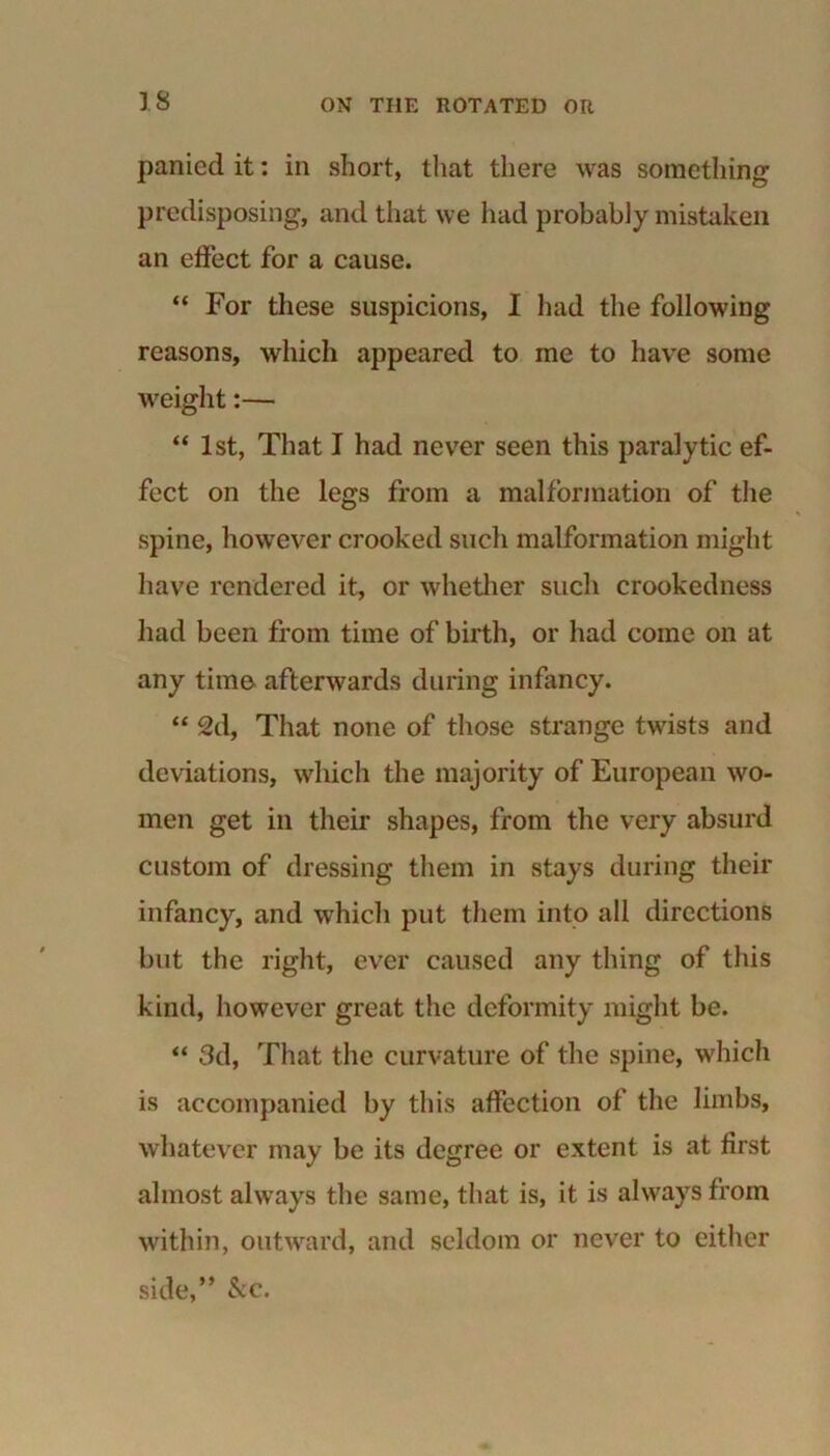 panied it: in short, that there was something- predisposing, and that we had probably mistaken an effect for a cause. “ For these suspicions, I had the following reasons, which appeared to me to have some weight:— “ 1st, That I had never seen this paralytic ef- fect on the legs from a malformation of the spine, however crooked such malformation might have rendered it, or whether such crookedness had been from time of birth, or had come on at any time afterwards during infancy. “ 2d, That none of those strange twists and deviations, which the majority of European wo- men get in their shapes, from the very absurd custom of dressing them in stays during their infancy, and which put them into all directions but the right, ever caused any thing of this kind, however great the deformity might be. “ 3d, That the curvature of the spine, which is accompanied by this affection of the limbs, whatever may be its degree or extent is at first almost always the same, that is, it is always from within, outward, and seldom or never to either side,” &c.