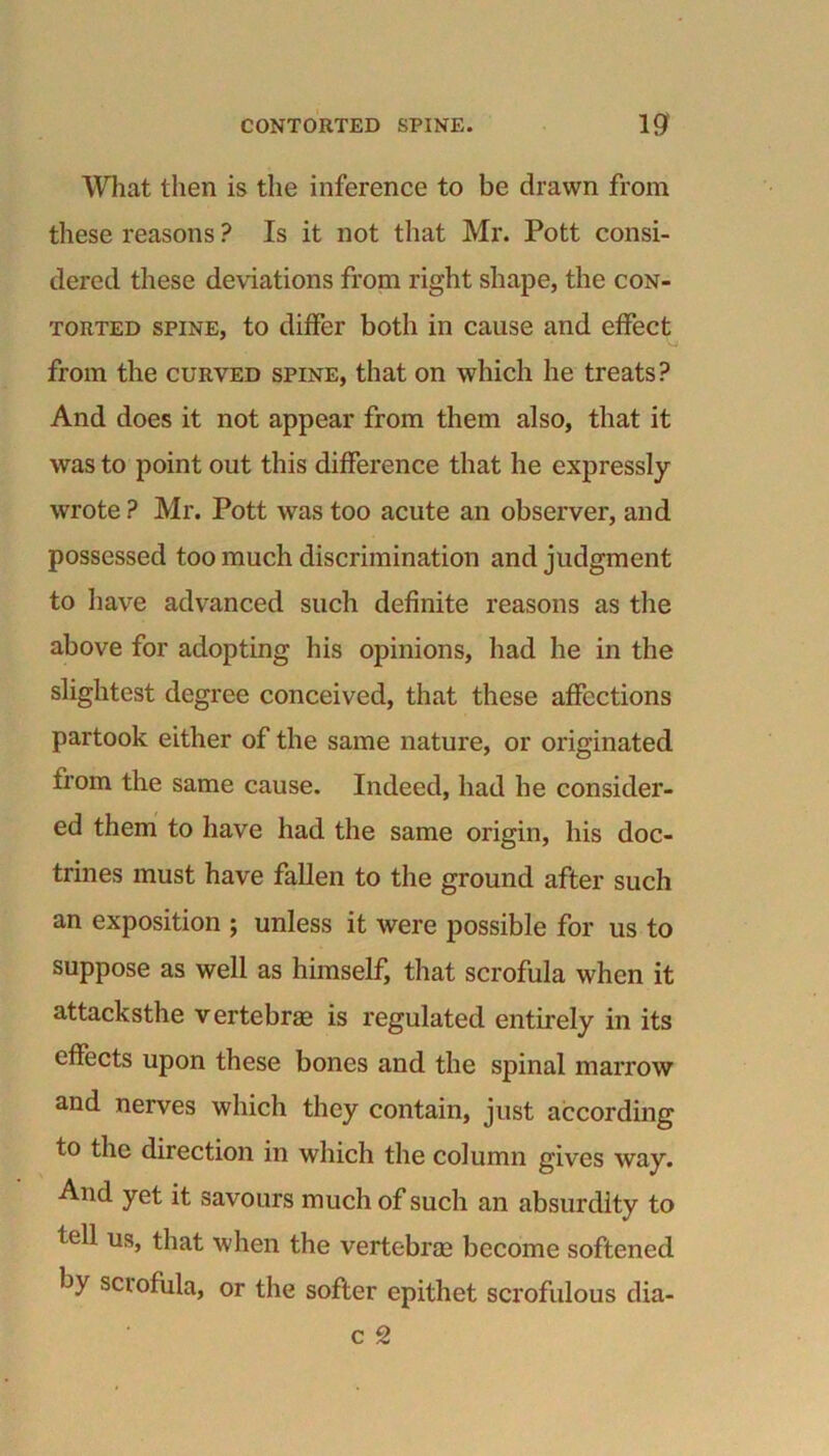 What then is the inference to be drawn from these reasons ? Is it not that Mr. Pott consi- dered these deviations from right shape, the con- torted spine, to differ both in cause and effect from the curved spine, that on which he treats? And does it not appear from them also, that it was to point out this difference that he expressly wrote ? Mr. Pott was too acute an observer, and possessed too much discrimination and judgment to have advanced such definite reasons as the above for adopting his opinions, had he in the slightest degree conceived, that these affections partook either of the same nature, or originated from the same cause. Indeed, had he consider- ed them to have had the same origin, his doc- trines must have fallen to the ground after such an exposition ; unless it were possible for us to suppose as well as himself, that scrofula when it attacksthe vertebrae is regulated entirely in its effects upon these bones and the spinal marrow and nerves which they contain, just according to the direction in which the column gives way. And yet it savours much of such an absurdity to tell us, that when the vertebrae become softened by sciofula, or the softer epithet scrofulous dia- c 2