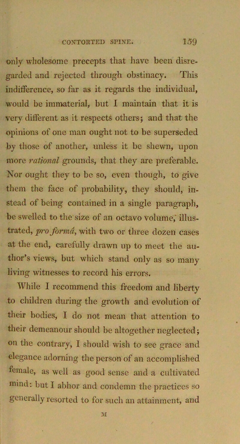 only wholesome precepts that have been disre- garded and rejected through obstinacy. This indifference, so far as it regards the individual, would be immaterial, but I maintain that it is very different as it respects others; and that the opinions of one man ought not to be superseded by those of another, unless it be shewn, upon more rational grounds, that they are preferable. Nor ought they to be so, even though, to give them the face of probability, they should, in- stead of being contained in a single paragraph, be swelled to the size of an octavo volume, illus- trated, pro forma, with two or three dozen cases at the end, carefully drawn up to meet the au- thor’s views, but which stand only as so many living witnesses to record his errors. While I recommend this freedom and liberty to children during the growth and evolution of their bodies, I do not mean that attention to their demeanour should be altogether neglected; on the contrary, I should wisli to sec grace and elegance adorning the person of an accomplished female, as well as good sense and a cultivated mmd: but I abhor and condemn the practices so generally resorted to for such an attainment, and M