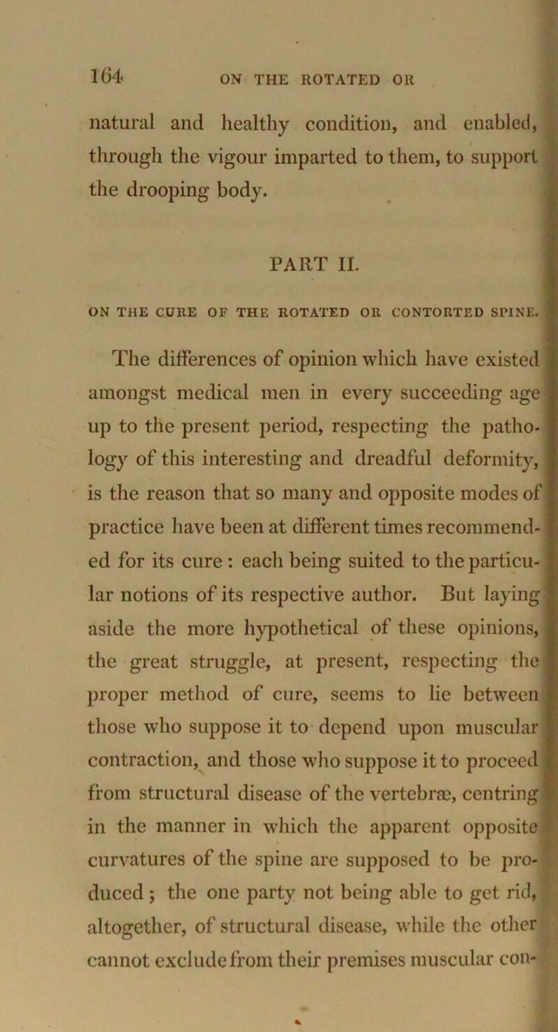 104 natural and healthy condition, and enabled, through the vigour imparted to them, to support the drooping body. PART II. ON THE CURE OF THE ROTATED OR CONTORTED SPINE. The differences of opinion which have existed amongst medical men in every succeeding age up to the present period, respecting the patho- logy of this interesting and dreadful deformity, is the reason that so many and opposite modes of practice have been at different times recommend- ed for its cure : each being suited to the particu- lar notions of its respective author. But laying aside the more hypothetical of these opinions, the great struggle, at present, respecting the proper method of cure, seems to lie between those who suppose it to depend upon muscular contraction, and those who suppose it to proceed from structural disease of the vertebrae, centring in the manner in which the apparent opposite 1 curvatures of the spine are supposed to be pro- j duced ; the one party not being able to get rid, altogether, of structural disease, while the other cannot exclude from their premises muscular con-