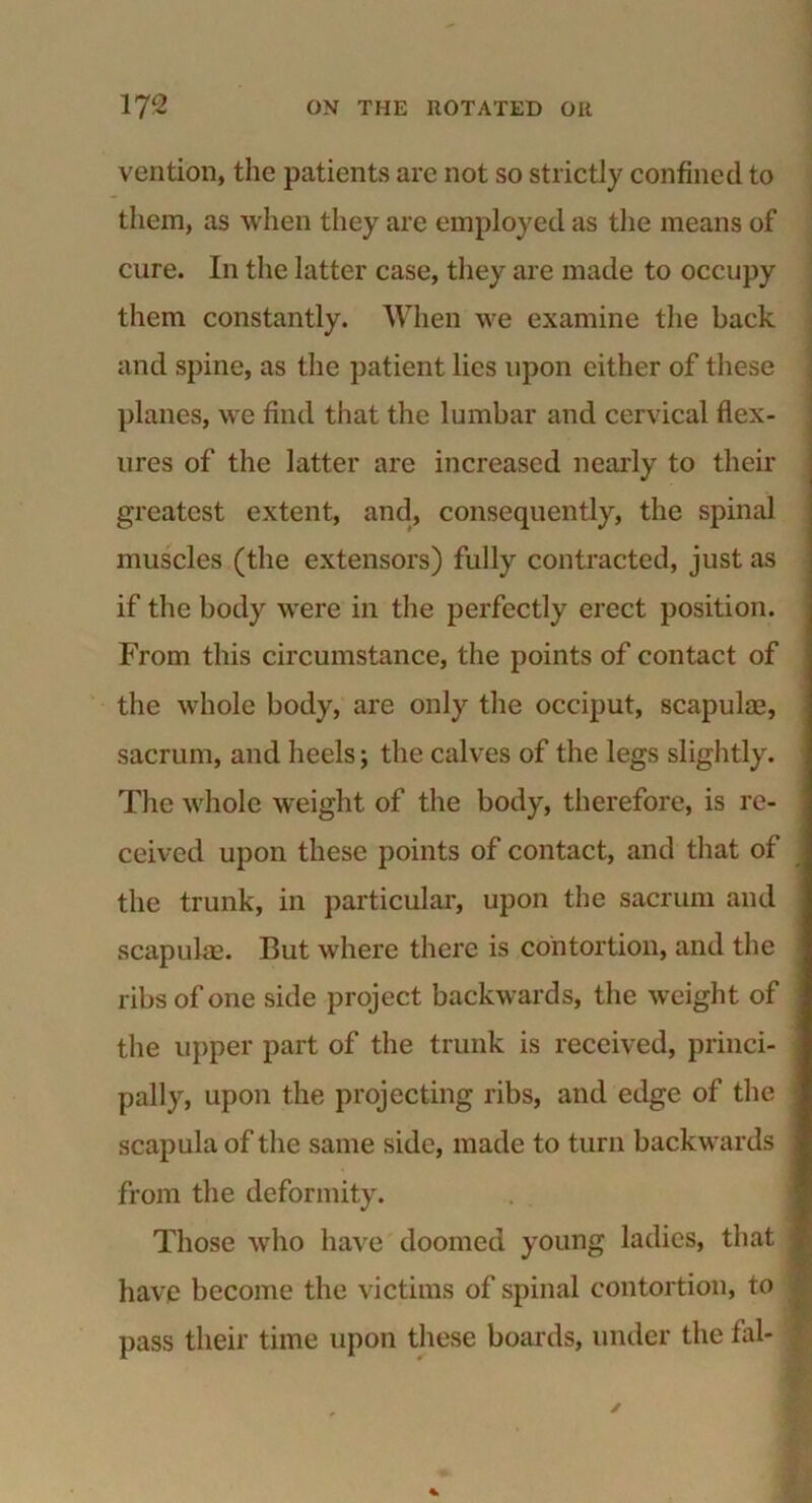 vention, the patients are not so strictly confined to them, as when they are employed as the means of cure. In the latter case, they are made to occupy them constantly. When we examine the back and spine, as the patient lies upon either of these planes, we find that the lumbar and cervical flex- ures of the latter are increased nearly to their greatest extent, and, consequently, the spinal muscles (the extensors) fully contracted, just as if the body were in the perfectly erect position. From this circumstance, the points of contact of the whole body, are only the occiput, scapulae, sacrum, and heels; the calves of the legs slightly. The whole weight of the body, therefore, is re- ceived upon these points of contact, and that of the trunk, in particular, upon the sacrum and scapulae. But where there is contortion, and the ribs of one side project backwards, the weight of the upper part of the trunk is received, princi- pally, upon the projecting ribs, and edge of the scapula of the same side, made to turn backwards from the deformity. Those who have doomed young ladies, that have become the victims of spinal contortion, to pass their time upon these boards, under the fal-