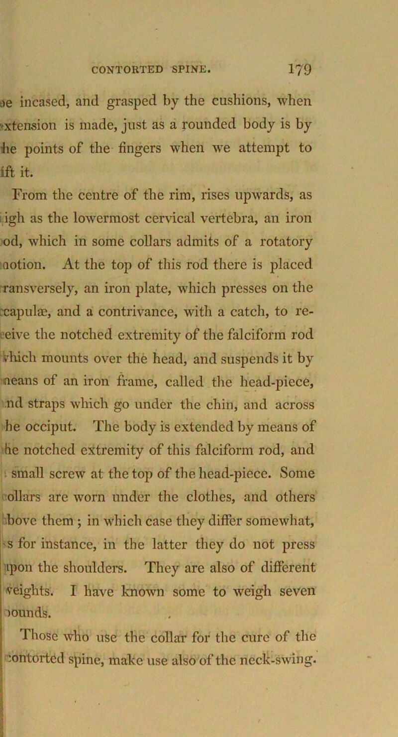 oe incased, and grasped by the cushions, when extension is made, just as a rounded body is by he points of the fingers when we attempt to ift it. From the centre of the rim, rises upwards, as igh as the lowermost cervical vertebra, an iron od, which in some collars admits of a rotatory notion. At the top of this rod there is placed ransversely, an iron plate, which presses on the :capul£e, and a contrivance, with a catch, to re- eive the notched extremity of the falciform rod Vhich mounts over the head, and suspends it by neans of an iron frame, called the head-piece, nd straps which go under the chin, and across he occiput. The body is extended by means of he notched extremity of this falciform rod, and small screw at the top of the head-piece. Some ollars are worn under the clothes, and others bove them ; in which case they differ somewhat, 'S for instance, in the latter they do not press ipon the shoulders. They are also of different weights. I have known some to weigh seven minds. Those who use the collar for the cure of the ’ contorted spine, make use also of the neck-swing.