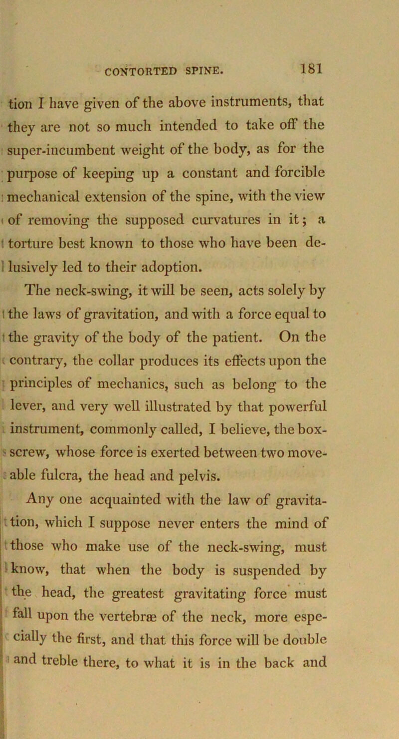 tion I have given of the above instruments, that they are not so much intended to take off the super-incumbent weight of the body, as for the purpose of keeping up a constant and forcible mechanical extension of the spine, with the view i of removing the supposed curvatures in it; a 1 torture best known to those who have been de- lusively led to their adoption. The neck-swing, it will be seen, acts solely by i the laws of gravitation, and with a force equal to t the gravity of the body of the patient. On the contrary, the collar produces its effects upon the principles of mechanics, such as belong to the lever, and very well illustrated by that powerful instrument, commonly called, I believe, the box- screw, whose force is exerted between two move- able fulcra, the head and pelvis. Any one acquainted with the law of gravita- tion, which I suppose never enters the mind of those who make use of the neck-swing, must know, that when the body is suspended by the head, the greatest gravitating force must fall upon the vertebrae of the neck, more espe- cially the first, and that this force will be double and treble there, to what it is in the back and