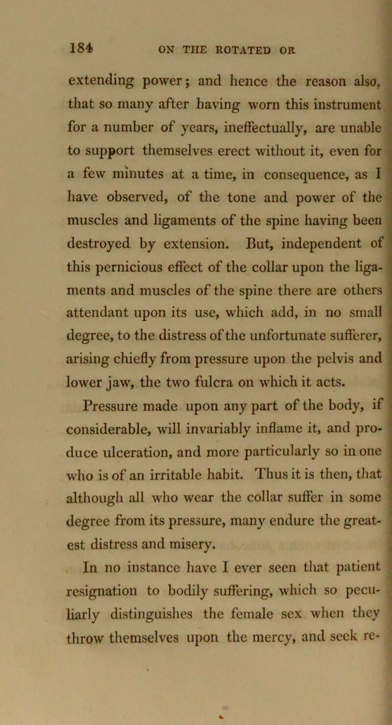 extending power; and hence the reason also, that so many after having worn this instrument for a number of years, ineffectually, are unable to support themselves erect without it, even for a few minutes at a time, in consequence, as I have observed, of the tone and power of the muscles and ligaments of the spine having been destroyed by extension. But, independent of this pernicious effect of the collar upon the liga- ments and muscles of the spine there are others attendant upon its use, which add, in no small degree, to the distress of the unfortunate sufferer, arising chiefly from pressure upon the pelvis and lower jaw, the two fulcra on which it acts. Pressure made upon any part of the body, if considerable, will invariably inflame it, and pro- duce ulceration, and more particularly so in one who is of an irritable habit. Thus it is then, that although all who wear the collar suffer in some degree from its pressure, many endure the great- est distress and misery. In no instance have I ever seen that patient resignation to bodily suffering, which so pecu- liarly distinguishes the female sex when they throw themselves upon the mercy, and seek re-