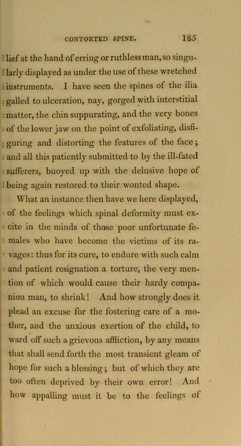 1 lief at the hand of erring or ruthless man, so singu- ] larly displayed as under the use of these wretched i instruments. I have seen the spines of the ilia i galled to ulceration, nay, gorged with interstitial i matter, the chin suppurating, and the very bones of the lower jaw on the point of exfoliating, disfi- . guring and distorting the features of the face ; and all this patiently submitted to by the ill-fated sufferers, buoyed up with the delusive hope of I being again restored to their wonted shape. What an instance then have we here displayed, of the feelings which spinal deformity must ex- cite in the minds of those poor unfortunate fe- males who have become the victims of its ra- vages : thus for its cure, to endure with such calm and patient resignation a torture, the very men- tion of which would cause their hardy compa- nion man, to shrink! And how strongly does it plead an excuse for the fostering care of a mo- ther, and the anxious exertion of the child, to t ward off such a grievous affliction, by any means that shall send forth the most transient gleam of hope for such a blessing; but of which they are too often deprived by their own error! And how appalling must it be to the feelings of