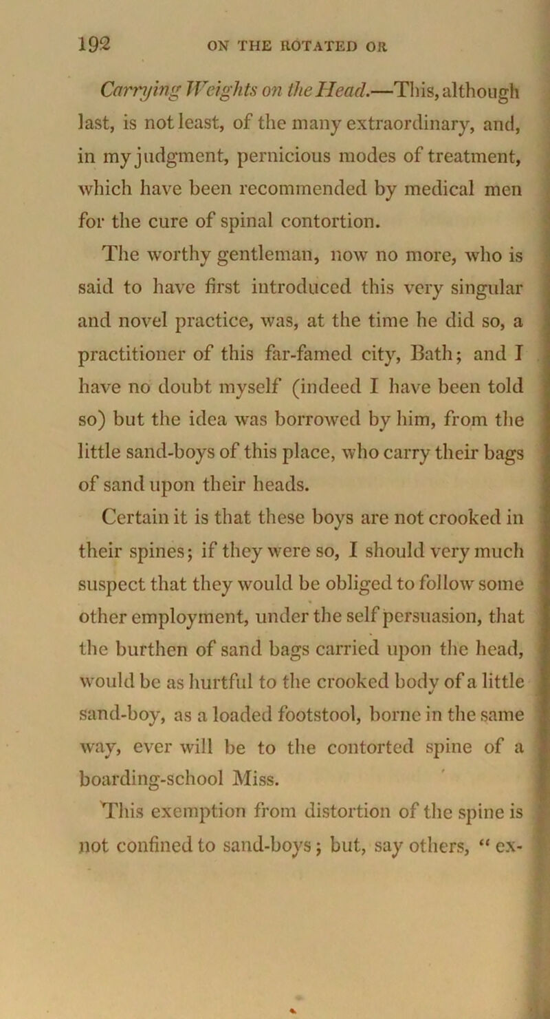 Carrying Weights on the Head.—This, although last, is not least, of the many extraordinary, and, in my judgment, pernicious modes of treatment, which have been recommended by medical men for the cure of spinal contortion. The worthy gentleman, now no more, who is said to have first introduced this very singular and novel practice, was, at the time he did so, a practitioner of this far-famed city, Bath; and I have no doubt myself (indeed I have been told so) but the idea was borrowed by him, from the little sand-boys of this place, who carry their bags of sand upon their heads. Certain it is that these boys are not crooked in their spines; if they were so, I should very much suspect that they would be obliged to follow some other employment, under the self persuasion, that the burthen of sand bags carried upon the head, would be as hurtful to the crooked bodv of a little •/ sand-boy, as a loaded footstool, borne in the same way, ever will be to the contorted spine of a boarding-school Miss. This exemption from distortion of the spine is j not confined to sand-boys; but, say others, “ ex- '