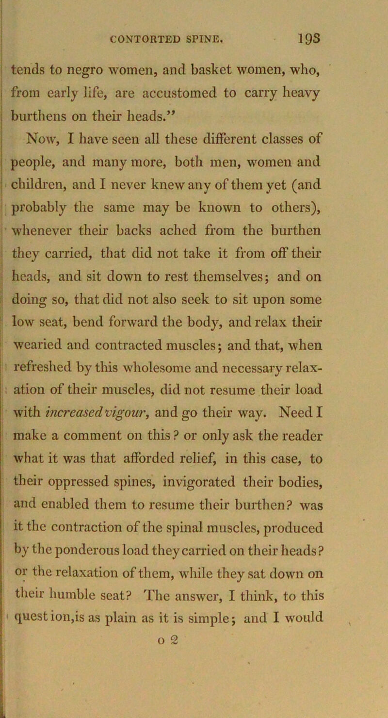 tends to negro women, and basket women, who, ■ from early life, are accustomed to carry heavy burthens on their heads.” Now, I have seen all these different classes of people, and many more, both men, women and children, and I never knew any of them yet (and probably the same may be known to others), whenever their backs ached from the burthen they carried, that did not take it from off their heads, and sit down to rest themselves; and on doing so, that did not also seek to sit upon some low seat, bend forward the body, and relax their wearied and contracted muscles; and that, when refreshed by this wholesome and necessary relax- ation of their muscles, did not resume their load with increased vigour, and go their way. Need I make a comment on this ? or only ask the reader what it was that afforded relief, in this case, to their oppressed spines, invigorated their bodies, and enabled them to resume their burthen? was it the contraction of the spinal muscles, produced by the ponderous load they carried on their heads? or the relaxation of them, while they sat down on their humble seat? The answer, I think, to this quest ion,is as plain as it is simple; and I would o 2