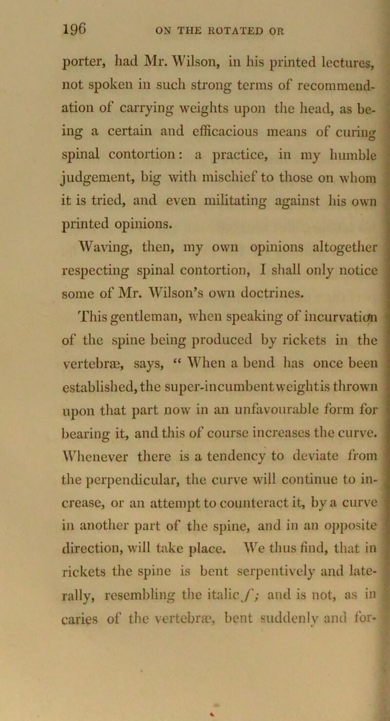 porter, had Mr. Wilson, in his printed lectures, not spoken in such strong terms of recommend- ation of carrying weights upon the head, as be- ing a certain and efficacious means of curing spinal contortion: a practice, in my humble judgement, big with mischief to those on whom it is tried, and even militating against his own printed opinions. Waving, then, my own opinions altogether respecting spinal contortion, I shall only notice some of Mr. Wilson’s own doctrines. This gentleman, when speaking of incurvation of the spine being produced by rickets in the vertebrae, says, “ When a bend has once been established, the super-incumbent weight is thrown upon that part now in an unfavourable form for bearing it, and this of course increases the curve, j Whenever there is a tendency to deviate from the perpendicular, the curve will continue to in- . crease, or an attempt to counteract it, by a curve j in another part of the spine, and in an opposite I direction, will take place. We thus find, that in •. rickets the spine is bent serpentively and late- 1 rally, resembling the italic,/'; and is not, as in \ caries of the vertebrae, bent suddenly and for- $