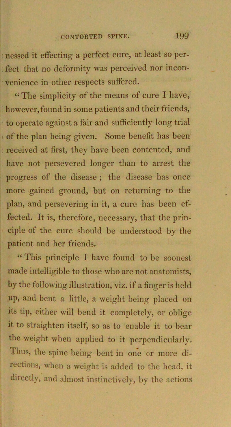 nessed it effecting a perfect cure, at least so per- fect that no deformity was perceived nor incon- venience in other respects suffered. “ The simplicity of the means of cure I have, however,found in some patients and their friends, to operate against a fair and sufficiently long trial of the plan being given. Some benefit has been received at first, they have been contented, and have not persevered longer than to arrest the progress of the disease ; the disease has once more gained ground, but on returning to the plan, and persevering in it, a cure has been ef- fected. It is, therefore, necessary, that the prin- ciple of the cure should be understood by the patient and her friends. “ This principle I have found to be soonest made intelligible to those who are not anatomists, by the following illustration, viz. if a finger is held up, and bent a little, a weight being placed on its tip, either will bend it completely, or oblige it to straighten itself, so as to enable it to bear the weight when applied to it perpendicularly, lhus, the spine being bent in one or more di- rections, when a weight is added to the head, it directly, and almost instinctively, by the actions