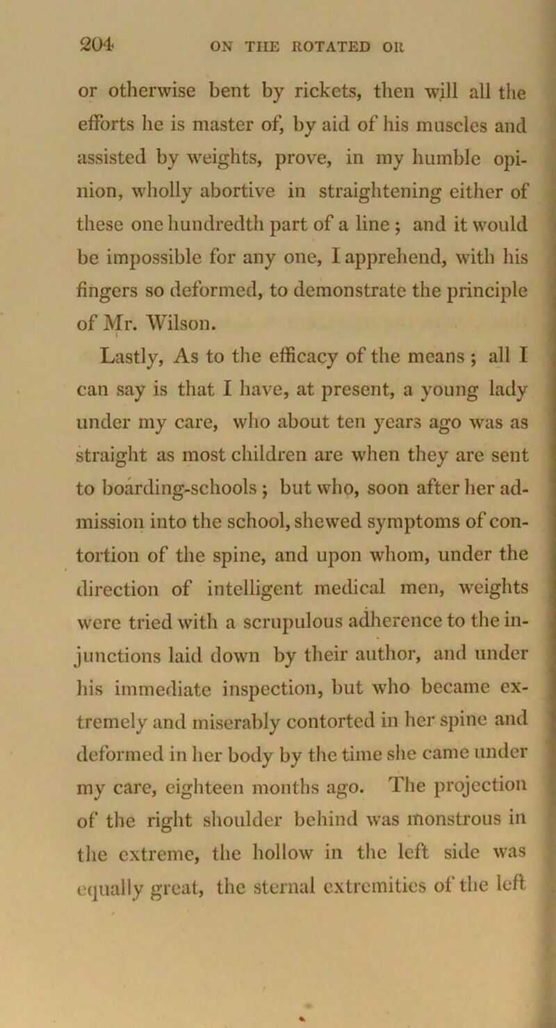 or otherwise bent by rickets, then will all the efforts he is master of, by aid of his muscles and assisted by weights, prove, in my humble opi- nion, wholly abortive in straightening either of these one hundredth part of a line ; and it would be impossible for any one, I apprehend, with his fingers so deformed, to demonstrate the principle of Mr. Wilson. i Lastly, As to the efficacy of the means ; all I can say is that I have, at present, a young lady under my care, who about ten years ago was as straight as most children are when they are sent to boarding-schools ; but who, soon after her ad- mission into the school, shewed symptoms of con- tortion of the spine, and upon whom, under the direction of intelligent medical men, weights were tried with a scrupulous adherence to the in- junctions laid down by their author, and under his immediate inspection, but who became ex- tremely and miserably contorted in her spine and deformed in her body by the time she came under my care, eighteen months ago. The projection of the right shoulder behind was monstrous in the extreme, the hollow in the left side was equally great, the sternal extremities of the left