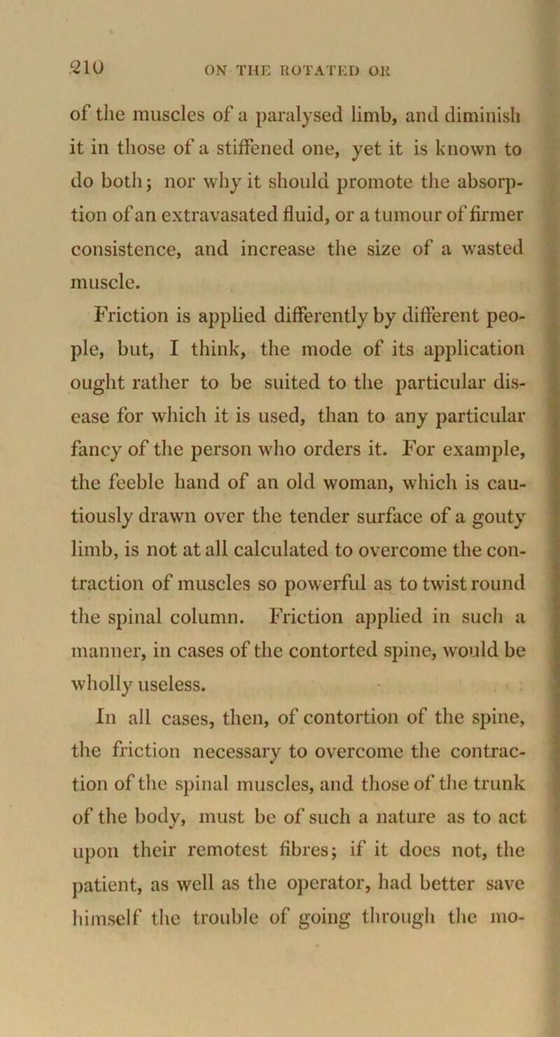 of the muscles of a paralysed limb, and diminish it in those of a stiffened one, yet it is known to do both; nor why it should promote the absorp- tion of an extravasated fluid, or a tumour of firmer consistence, and increase the size of a wasted muscle. Friction is applied differently by different peo- ple, but, I think, the mode of its application ought rather to be suited to the particular dis- ease for which it is used, than to any particular fancy of the person who orders it. For example, the feeble hand of an old woman, which is cau- tiously drawn over the tender surface of a gouty limb, is not at all calculated to overcome the con- traction of muscles so powerful as to twist round the spinal column. Friction applied in such a manner, in cases of the contorted spine, would be wholly useless. In all cases, then, of contortion of the spine, the friction necessary to overcome the contrac- tion of the spinal muscles, and those of the trunk of the body, must be of such a nature as to act upon their remotest fibres; if it does not, the patient, as well as the operator, had better save himself the trouble of going through the mo-