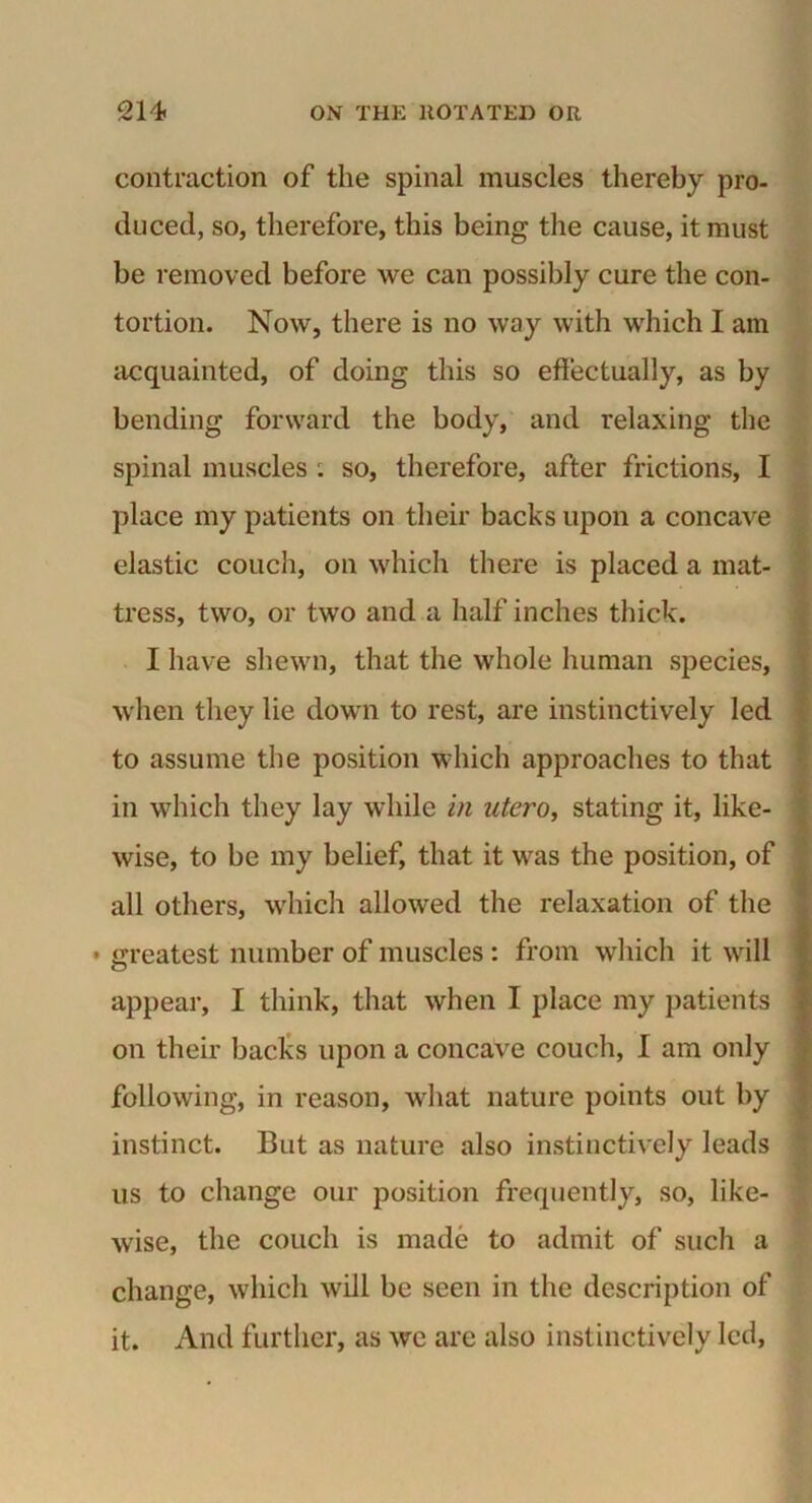 contraction of the spinal muscles thereby pro- duced, so, therefore, this being the cause, it must be removed before we can possibly cure the con- tortion. Now, there is no way with which I am acquainted, of doing this so effectually, as by bending forward the body, and relaxing the spinal muscles : so, therefore, after frictions, I place my patients on their backs upon a concave elastic couch, on which there is placed a mat- tress, two, or two and a half inches thick. I have shewn, that the whole human species, when they lie down to rest, are instinctively led to assume the position which approaches to that in which they lay while in utero, stating it, like- wise, to be my belief, that it was the position, of all others, which allowed the relaxation of the • greatest number of muscles : from which it will appear, I think, that when I place my patients on their backs upon a concave couch, I am only following, in reason, what nature points out by instinct. But as nature also instinctively leads us to change our position frequently, so, like- wise, the couch is made to admit of such a change, which will be seen in the description of it. And further, as we are also instinctively led,