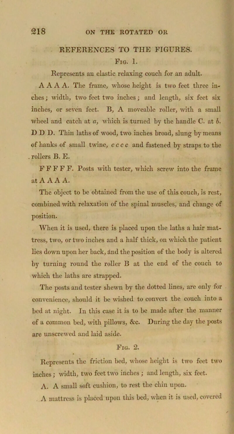 REFERENCES TO THE FIGURES. Fig. 1. Represents an elastic relaxing couch for an adult. A A A A. The frame, whose height is two feet three in- ches ; width, two feet two inches; and length, six feet six inches, or seven feet. B, A moveable roller, with a small wheel and catch at a, which is turned by the handle C. at b. HDD. Thin laths of wood, two inches broad, slung by means of hanks of small twine, ccc c and fastened by straps to the . rollers B. E. F F F F F. Posts with tester, which screw into the frame at A A A A. The object to be obtained from the use of this couch, is rest, combined with relaxation of the spinal muscles, and change of position. When it is used, there is placed upon the laths a hair mat- tress, two, or two inches and a half thick, on which the patient lies down upon her back, and the position of the body is altered by turning round the roller B at the end of the couch to which the laths are strapped. The posts and tester shewn by the dotted lines, are only for convenience, should it be wished to convert the couch into a bed at night. In this case it is to be made after the manner of a common bed, with pillows, &c. During the day the posts are unscrewed and laid aside. Fig. 2. Represents the friction bed, whose height is two feet two inches; width, two feet two inches ; and length, six feet. A. A small soft cushion, to rest the chin upon. A mattress is placed upon tliis bed, when it is used, covered