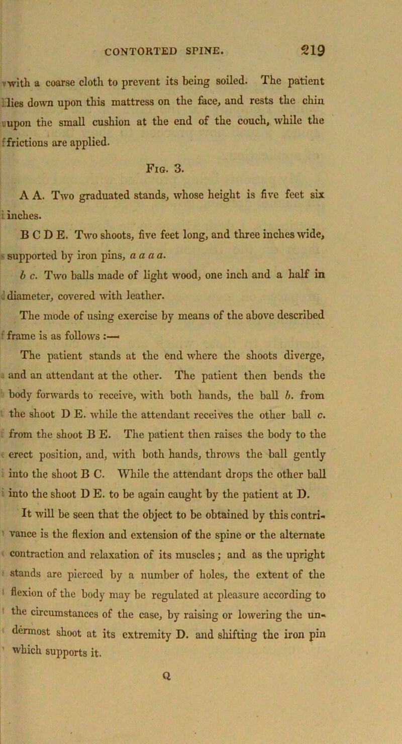 f with a coarse cloth to prevent its being soiled. The patient ; lies down upon this mattress on the face, and rests the chin uupon the small cushion at the end of the couch, while the : frictions are applied. Fig. 3. A A. Two graduated stands, whose height is five feet six i inches. B C D E. Two shoots, five feet long, and three inches wide, > supported by iron pins, a a a a. b c. Two balls made of light wood, one inch and a half in <] diameter, covered with leather. The mode of using exercise by means of the above described f frame is as follows :—« The patient stands at the end where the shoots diverge, and an attendant at the other. The patient then bends the body forwards to receive, with both hands, the ball b. from the shoot D E. while the attendant receives the other ball c. from the shoot B E. The patient then raises the body to the erect position, and, with both hands, throws the ball gently into the shoot B C. While the attendant drops the other ball into the shoot D E. to be again caught by the patient at D. It will be seen that the object to be obtained by this contri- vance is the flexion and extension of the spine or the alternate contraction and relaxation of its muscles; and as the upright stands are pierced by a number of holes, the extent of the ' flexion of the body may be regulated at pleasure according to the circumstances of the case, by raising or lowering the un- dermost shoot at its extremity D. and shifting the iron pin which supports it. Q