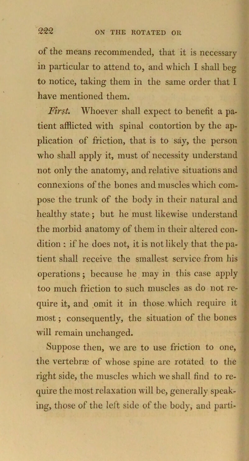 of the means recommended, that it is necessary in particular to attend to, and which I shall beg to notice, taking them in the same order that I have mentioned them. Fir$t. Whoever shall expect to benefit a pa- tient afflicted with spinal contortion by the ap- plication of friction, that is to say, the person who shall apply it, must of necessity understand not only the anatomy, and relative situations and connexions of the bones and muscles which com- pose the trunk of the body in their natural and healthy state ; but he must likewise understand the morbid anatomy of them in their altered con- dition : if he does not, it is not likely that the pa- tient shall receive the smallest service from his operations; because he may in this case apply too much friction to such muscles as do not re- quire it, and omit it in those.which require it most; consequently, the situation of the bones will remain unchanged. Suppose then, we are to use friction to one, the vertebrae of whose spine are rotated to the right side, the muscles which we shall find to re- quire the most relaxation will be, generally speak- ing, those of the left side of the body, and parti-