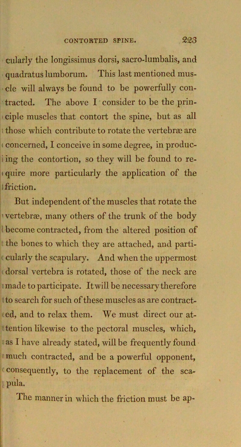 cularly the longissimus dorsi, sacro-lumbalis, and quadratus lumborum. This last mentioned mus- cle will always be found to be powerfully con- tracted. The above I consider to be the prin- ciple muscles that contort the spine, but as all those which contribute to rotate the vertebrae are < concerned, I conceive in some degree, in produc- i ing the contortion, so they will be found to re- quire more particularly the application of the ] friction. But independent of the muscles that rotate the ’vertebrae, many others of the trunk of the body become contracted, from the altered position of the bones to which they are attached, and parti- cularly the scapulary. And when the uppermost dorsal vertebra is rotated, those of the neck are made to participate. It will be necessary therefore to search for such of these muscles as are contract- ed, and to relax them. We must direct our at- tention likewise to the pectoral muscles, which, as I have already stated, will be frequently found much contracted, and be a powerful opponent, consequently, to the replacement of the sca- pula. The manner in which the friction must be ap-