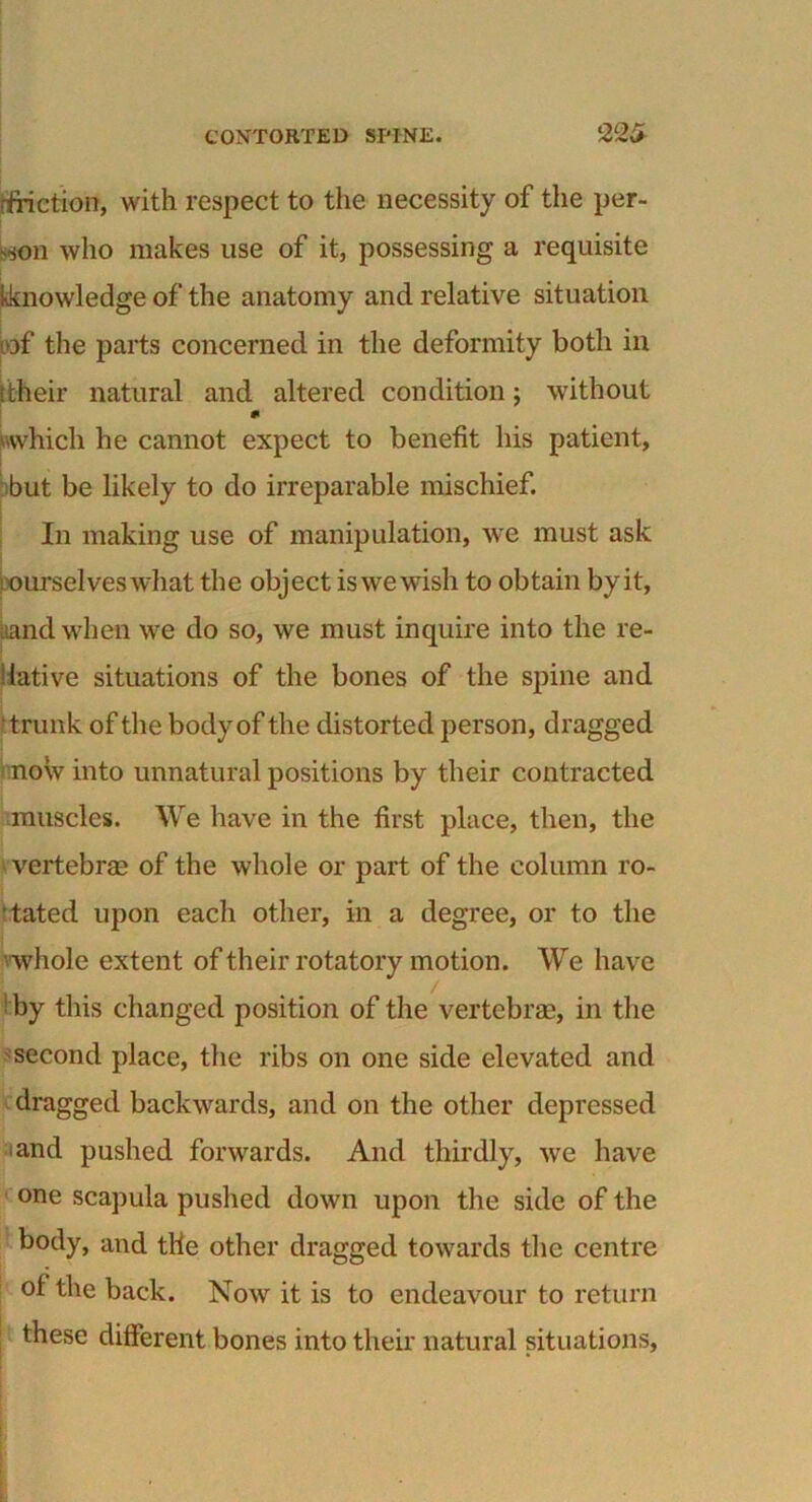 dfiction, with respect to the necessity of the per- son who makes use of it, possessing a requisite kknowledge of the anatomy and relative situation bf the parts concerned in the deformity both in (their natural and altered condition; without m 'which he cannot expect to benefit his patient, but be likely to do irreparable mischief. In making use of manipulation, we must ask ourselves what the object is we wish to obtain by it, Land when we do so, we must inquire into the re- lative situations of the bones of the spine and 'trunk of the body of the distorted person, dragged now into unnatural positions by their contracted muscles. We have in the first place, then, the vertebrae of the whole or part of the column ro- tated upon each other, in a degree, or to the whole extent of their rotatory motion. We have by this changed position of the vertebrae, in the second place, the ribs on one side elevated and dragged backwards, and on the other depressed and pushed forwards. And thirdly, we have one scapula pushed down upon the side of the body, and the other dragged towards the centre of the back. Now it is to endeavour to return these different bones into their natural situations, *