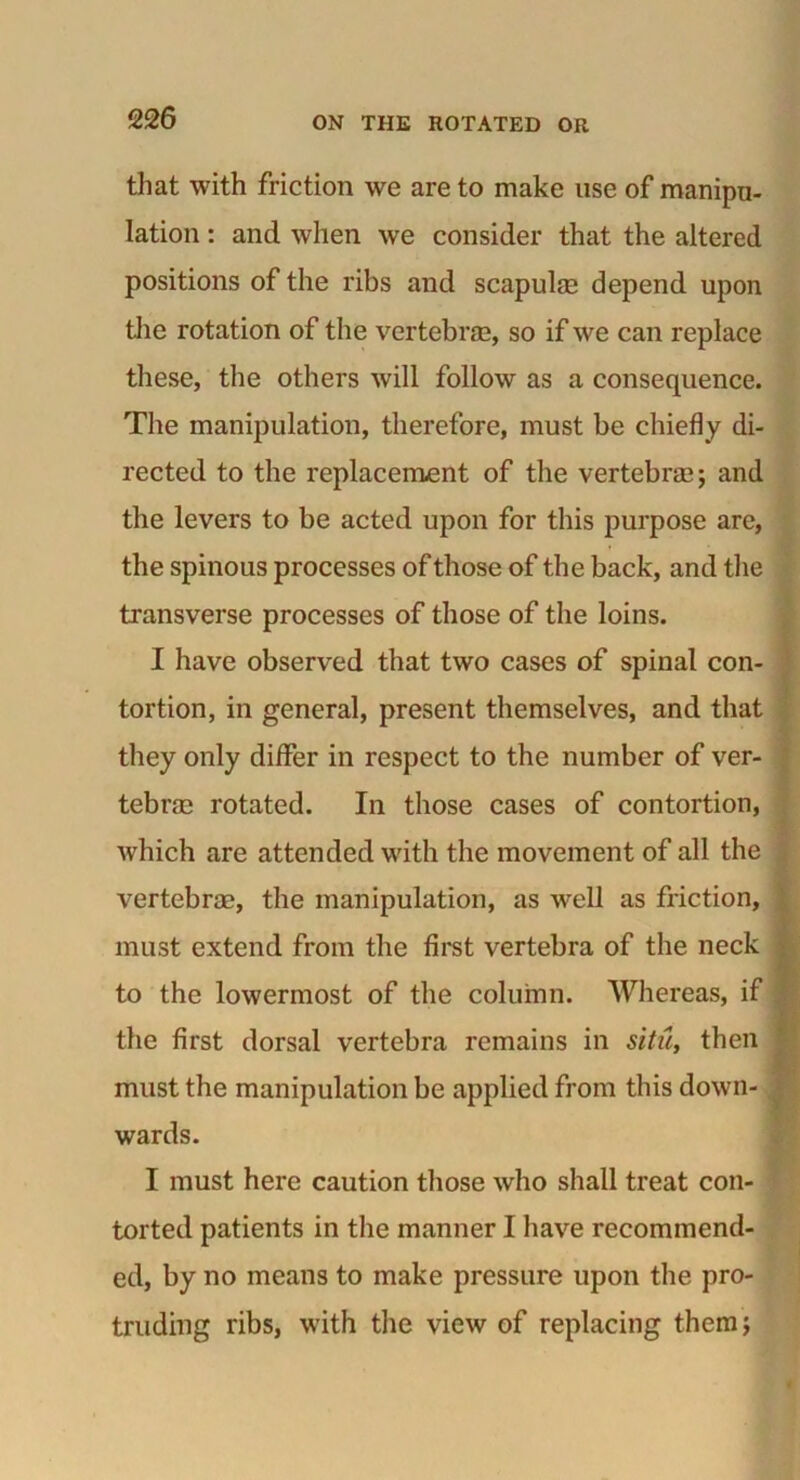 that with friction we are to make use of manipu- lation : and when we consider that the altered positions of the ribs and scapulm depend upon the rotation of the vertebrae, so if we can replace these, the others will follow as a consequence. The manipulation, therefore, must be chiefly di- rected to the replacement of the vertebrae; and the levers to be acted upon for this purpose are, the spinous processes of those of the back, and the transverse processes of those of the loins. I have observed that two cases of spinal con- tortion, in general, present themselves, and that they only differ in respect to the number of ver- tebras rotated. In those cases of contortion, which are attended with the movement of all the vertebras, the manipulation, as well as friction, must extend from the first vertebra of the neck : to the lowermost of the column. Whereas, if the first dorsal vertebra remains in situ, then must the manipulation be applied from this down- wards. I must here caution those who shall treat con- torted patients in the manner I have recommend- ed, by no means to make pressure upon the pro- truding ribs, with the view of replacing them;