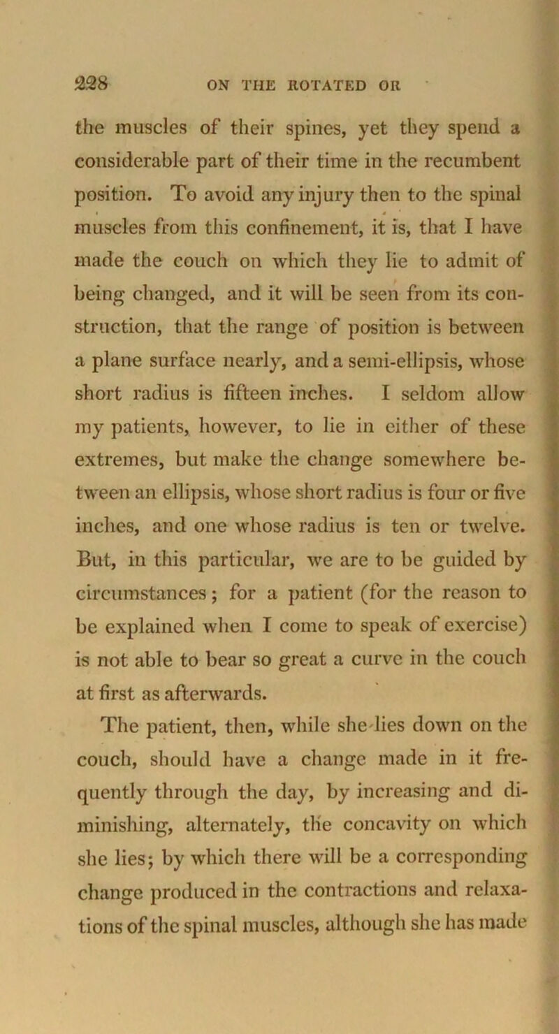 the muscles of their spines, yet they spend a considerable part of their time in the recumbent position. To avoid any injury then to the spinal muscles from this confinement, it is, that I have made the couch on which they lie to admit of being changed, and it will be seen from its con- struction, that the range of position is between a plane surface nearly, and a semi-ellipsis, whose short radius is fifteen inches. I seldom allow my patients, however, to lie in either of these extremes, but make the change somewhere be- tween an ellipsis, whose short radius is four or five inches, and one whose radius is ten or twelve. But, in this particular, we are to be guided by circumstances; for a patient (for the reason to be explained when I come to speak of exercise) is not able to bear so great a curve in the couch at first as afterwards. The patient, then, while she dies down on the couch, should have a change made in it fre- quently through the day, by increasing and di- minishing, alternately, tlie concavity on which she lies; by which there will be a corresponding change produced in the contractions and relaxa- tions of the spinal muscles, although she lias made