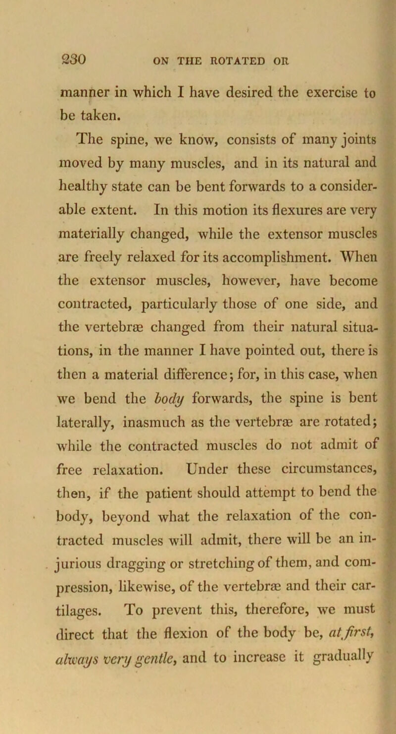 manner in which I have desired the exercise to be taken. The spine, we know, consists of many joints moved by many muscles, and in its natural and healthy state can be bent forwards to a consider- able extent. In this motion its flexures are very materially changed, while the extensor muscles are freely relaxed for its accomplishment. When the extensor muscles, however, have become contracted, particularly those of one side, and the vertebrae changed from their natural situa- tions, in the manner I have pointed out, there is then a material difference; for, in this case, when we bend the body forwards, the spine is bent laterally, inasmuch as the vertebrae are rotated; while the contracted muscles do not admit of free relaxation. Under these circumstances, then, if the patient should attempt to bend the body, beyond what the relaxation of the con- tracted muscles will admit, there will be an in- jurious dragging or stretching of them, and com- pression, likewise, of the vertebrae and their car- tilages. To prevent this, therefore, we must direct that the flexion of the body be, atfrst, always very gentle, and to increase it gradually