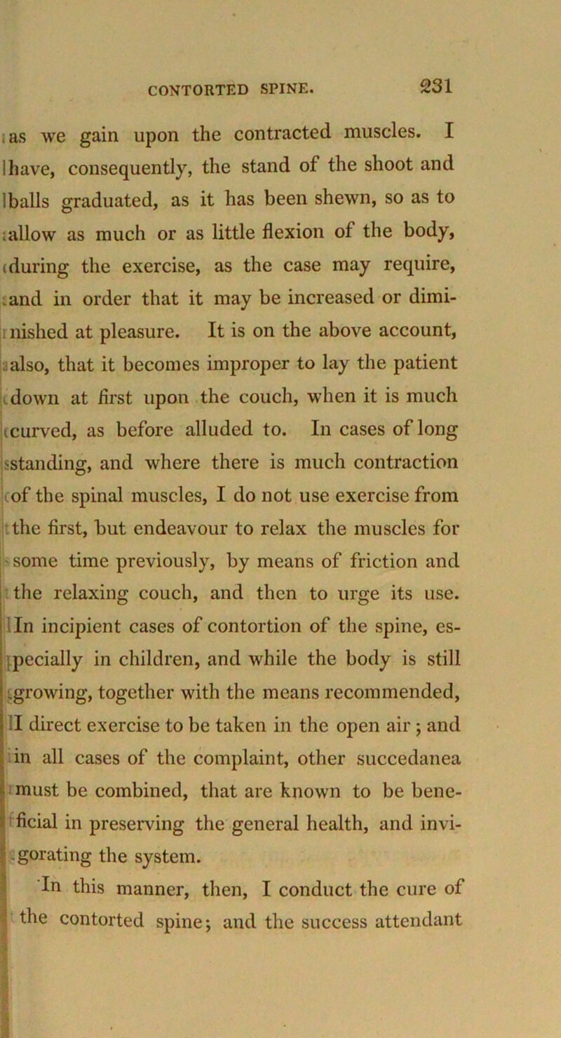 as we gain upon the contracted muscles. I ihave, consequently, the stand of the shoot and Iballs graduated, as it has been shewn, so as to ;allow as much or as little flexion of the body, (during the exercise, as the case may require, and in order that it may be increased or dimi- nished at pleasure. It is on the above account, also, that it becomes improper to lay the patient down at first upon the couch, when it is much (curved, as before alluded to. In cases of long ^standing, and where there is much contraction of the spinal muscles, I do not use exercise from the first, but endeavour to relax the muscles for some time previously, by means of friction and the relaxing couch, and then to urge its use. In incipient cases of contortion of the spine, es- pecially in children, and while the body is still growing, together with the means recommended, II direct exercise to be taken in the open air ; and in all cases of the complaint, other succedanea must be combined, that are known to be bene- ficial in preserving the general health, and invi- gorating the system. In this manner, then, I conduct the cure of ' the contorted spine; and the success attendant