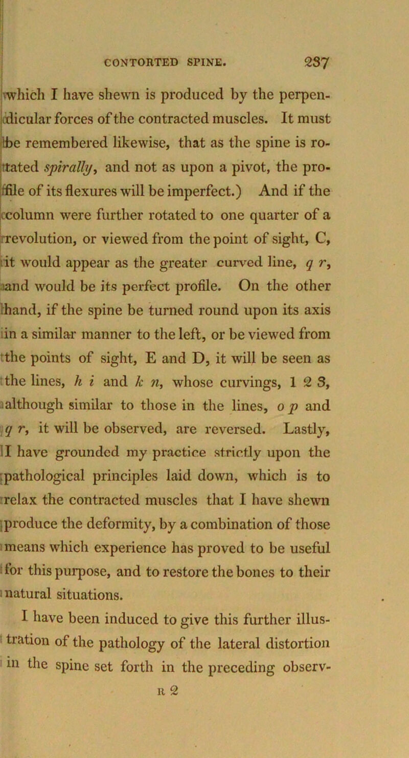 which I have shewn is produced by the perpen- dicular forces of the contracted muscles. It must (be remembered likewise, that as the spine is ro- tated spirally, and not as upon a pivot, the pro- file of its flexures will be imperfect.) And if the ccolumn were further rotated to one quarter of a revolution, or viewed from the point of sight, C, it would appear as the greater curved line, q r, land would be its perfect profile. On the other (hand, if the spine be turned round upon its axis lin a similar manner to the left, or be viewed from fthe points of sight, E and D, it will be seen as the lines, h i and k n, whose curvings, 1 2 S, although similar to those in the lines, o p and q r, it will be observed, are reversed. Lastly, I have grounded my practice strictly upon the .pathological principles laid down, which is to relax the contracted muscles that I have shewn .produce the deformity, by a combination of those means which experience has proved to be useful for this purpose, and to restore the bones to their natural situations. I have been induced to give this further illus- tration of the pathology of the lateral distortion in the spine set forth in the preceding observ- u 2