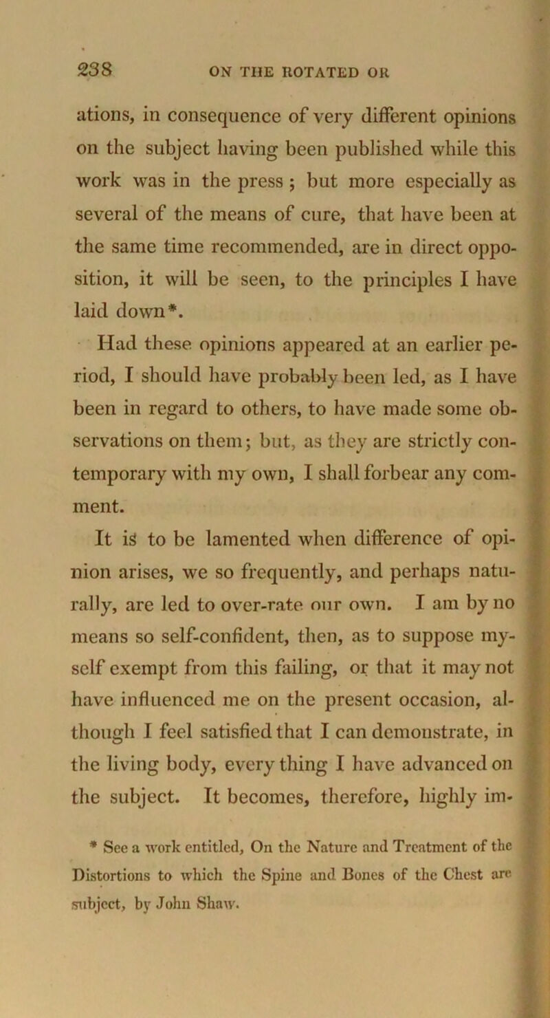 ations, in consequence of very different opinions on the subject having been published while this work was in the press ; but more especially as several of the means of cure, that have been at the same time recommended, are in direct oppo- sition, it will be seen, to the principles I have laid down*. Had these opinions appeared at an earlier pe- riod, I should have probably been led, as I have been in regard to others, to have made some ob- servations on them; but, as they are strictly con- temporary with my own, I shall forbear any com- ment. It is to be lamented when difference of opi- nion arises, we so frequently, and perhaps natu- rally, are led to over-rate our own. I am by no means so self-confident, then, as to suppose my- self exempt from this failing, or that it may not have influenced me on the present occasion, al- though I feel satisfied that I can demonstrate, in the living body, every thing I have advanced on the subject. It becomes, therefore, highly im* * See a %vork entitled. On the Nature and Treatment of the Distortions to which the Spine and Bones of the Chest are subject, by John Shaw.