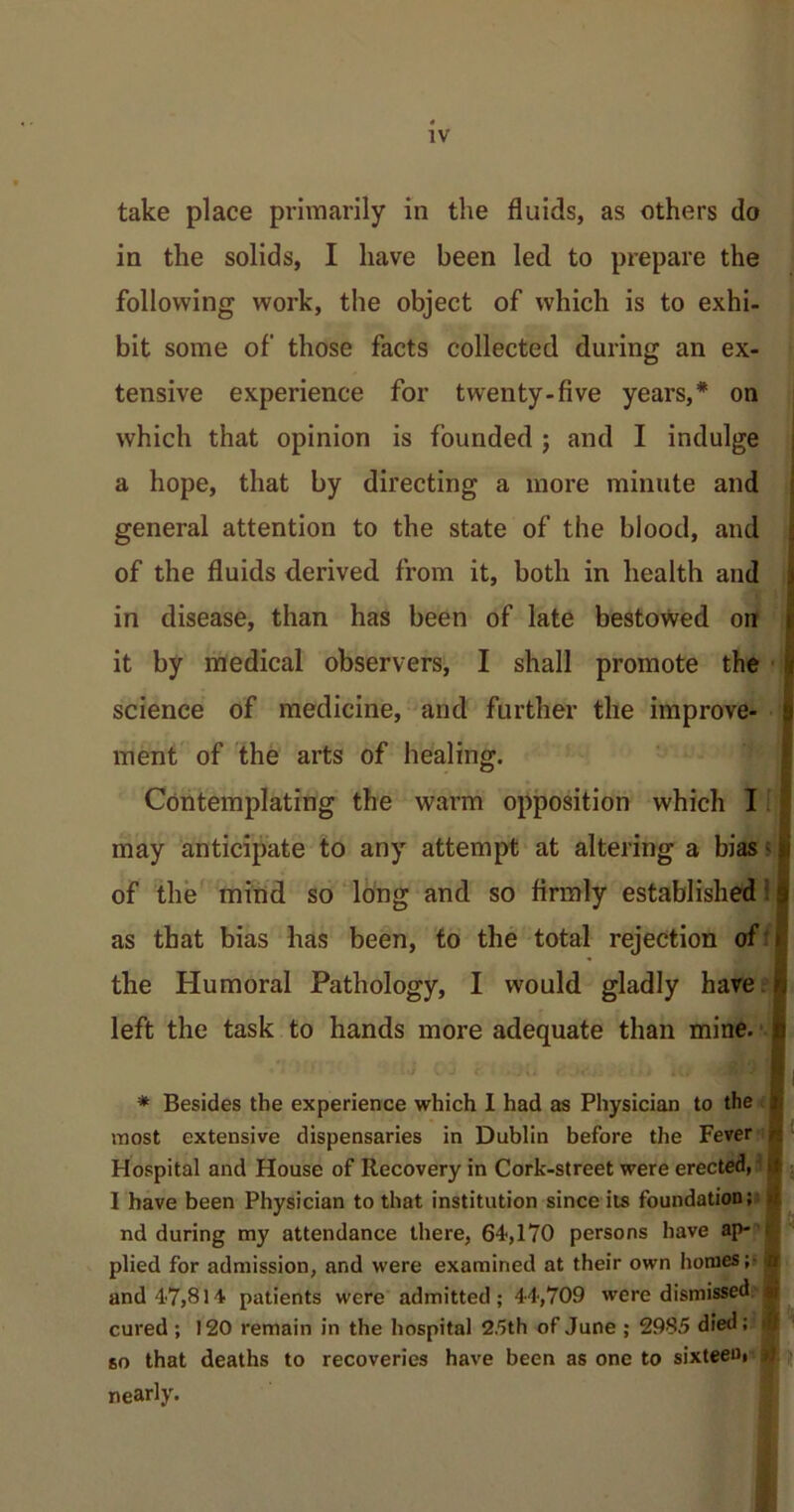 take place primarily in the fluids, as others do in the solids, I have been led to prepare the following work, the object of which is to exhi- bit some of those facts collected during an ex- tensive experience for twenty-five years,* on which that opinion is founded ; and I indulge a hope, that by directing a more minute and general attention to the state of the blood, and of the fluids derived from it, both in health and in disease, than has been of late bestowed on it by medical observers, I shall promote the science of medicine, and further the improve- 9 ment of the arts of healing. Contemplating the warm opposition which I may anticipate to any attempt at altering a bias -1 of the mind so long and so firmly established j as that bias has been, to the total rejection of » the Humoral Pathology, I would gladly have left the task to hands more adequate than mine, c . J < is) I I * Besides the experience which 1 had as Physician to the i most extensive dispensaries in Dublin before the Fever /; Hospital and House of Recovery in Cork-street were erected,' if I have been Physician to that institution since its foundation; r nd during my attendance there, 64,170 persons have ap- plied for admission, and were examined at their own homes; d and 47,814 patients were admitted; 44,709 were dismissed m cured ; 120 remain in the hospital 25th of June ; 2985 died; £ so that deaths to recoveries have been as one to sixteen, nearly.