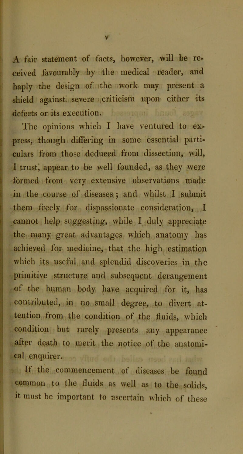 A fair statement of facts, however, will be re- ceived favourably by the medical reader, and haply the design of tthe work may present a shield against, severe i criticism upon either its defects or its execution. The opinions which I have ventured to ex- press, though differing in some essential parti- culars from those deduced from dissection, will, I trust, appear to be well founded, as they were formed from very extensive observations made in the course of diseases ; and whilst I submit them freely for dispassionate consideration, I cannot help suggesting, while I duly appreciate the many great advantages which anatomy has achieved for medicine, that the high estimation which its useful and splendid discoveries in the primitive structure and subsequent derangement of the human body have acquired for it, has contributed, in no small degree, to divert at- tention from the condition of the fluids, which condition but rarely presents any appearance after death to merit the notice of the anatomi- cal enquirer. If the commencement of diseases be found common to the fluids as well as to the solids, it must be important to ascertain which of these