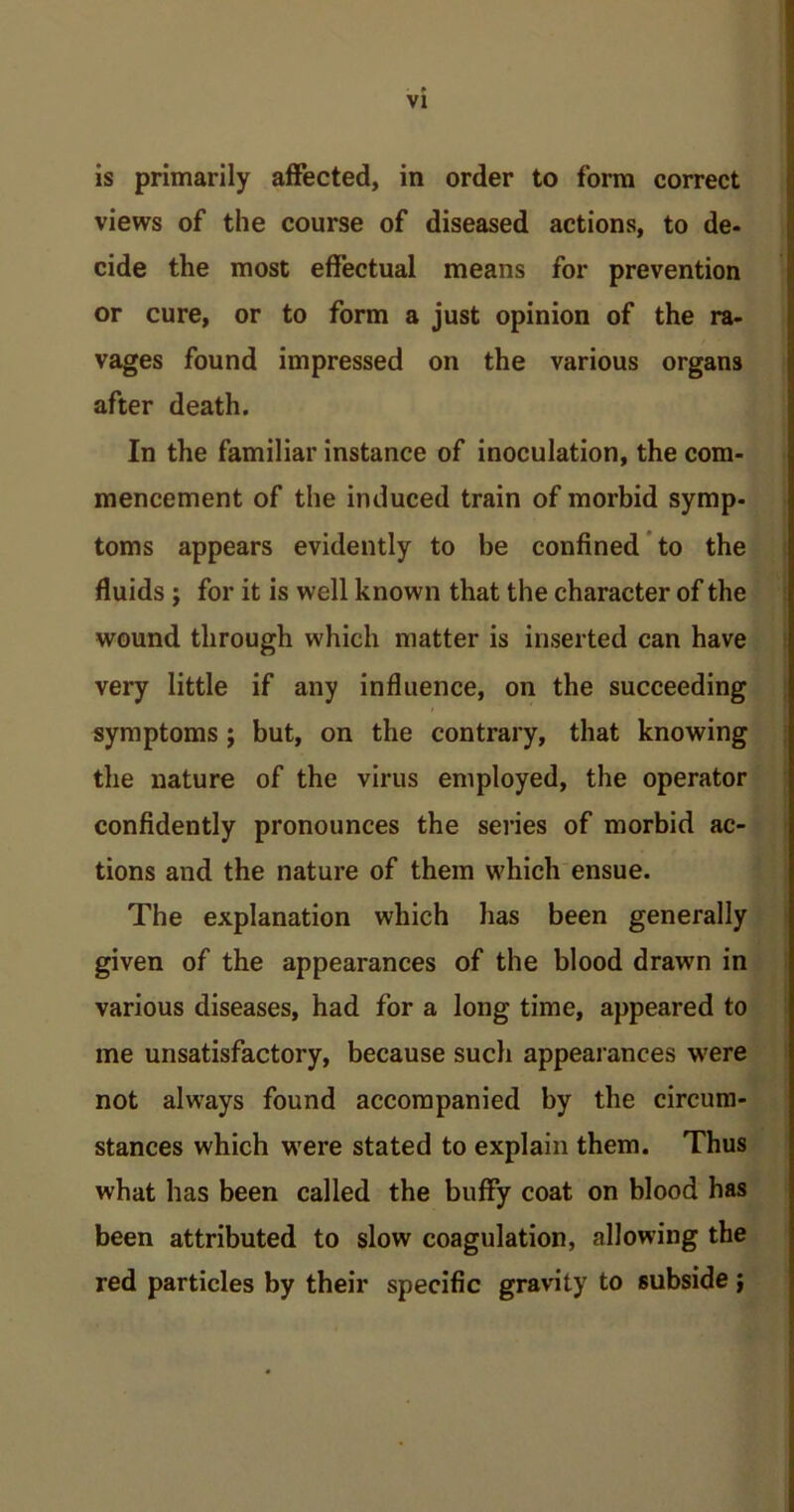 is primarily affected, in order to form correct views of the course of diseased actions, to de- cide the most effectual means for prevention or cure, or to form a just opinion of the ra- vages found impressed on the various organs after death. In the familiar instance of inoculation, the com- mencement of the induced train of morbid symp- toms appears evidently to be confined to the fluids ; for it is well known that the character of the wound through which matter is inserted can have very little if any influence, on the succeeding symptoms ; but, on the contrary, that knowing the nature of the virus employed, the operator confidently pronounces the series of morbid ac- tions and the nature of them which ensue. The explanation which has been generally given of the appearances of the blood drawn in various diseases, had for a long time, appeared to me unsatisfactory, because such appearances were not always found accompanied by the circum- stances which were stated to explain them. Thus what has been called the bufFy coat on blood has been attributed to slow coagulation, allowing the red particles by their specific gravity to subside;