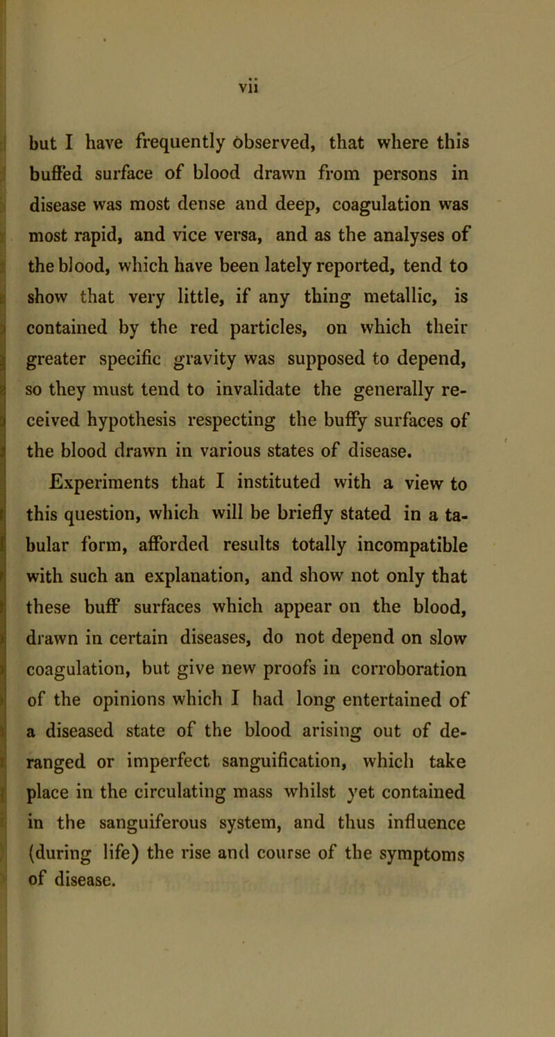 but I have frequently observed, that where this buffed surface of blood drawn from persons in disease was most dense and deep, coagulation was most rapid, and vice versa, and as the analyses of the blood, which have been lately reported, tend to show that very little, if any thing metallic, is contained by the red particles, on which their greater specific gravity was supposed to depend, so they must tend to invalidate the generally re- ceived hypothesis respecting the buffy surfaces of the blood drawn in various states of disease. Experiments that I instituted with a view to this question, which will be briefly stated in a ta- bular form, afforded results totally incompatible with such an explanation, and show not only that these buff surfaces which appear on the blood, drawn in certain diseases, do not depend on slow coagulation, but give new proofs in corroboration of the opinions which I had long entertained of a diseased state of the blood arising out of de- ranged or imperfect sanguification, which take place in the circulating mass whilst yet contained in the sanguiferous system, and thus influence (during life) the rise and course of the symptoms of disease.
